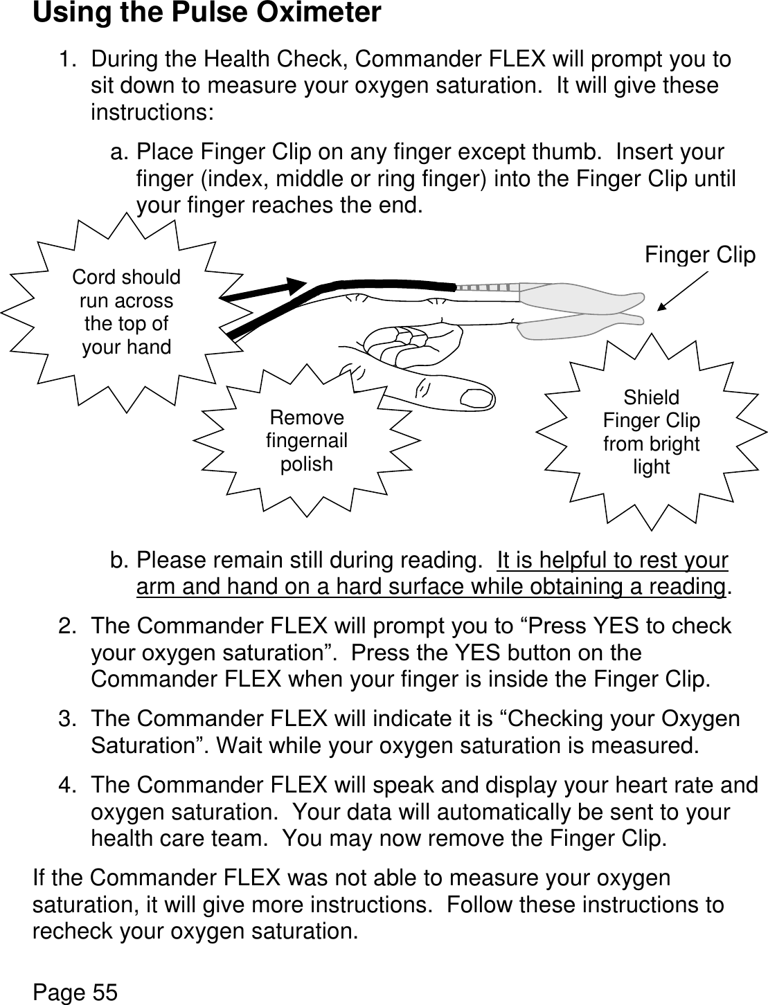    Page 55  Using the Pulse Oximeter  1.  During the Health Check, Commander FLEX will prompt you to sit down to measure your oxygen saturation.  It will give these instructions:    a. Place Finger Clip on any finger except thumb.  Insert your finger (index, middle or ring finger) into the Finger Clip until your finger reaches the end.              b. Please remain still during reading.  It is helpful to rest your arm and hand on a hard surface while obtaining a reading.  2. The Commander FLEX will prompt you to “Press YES to check your oxygen saturation”.  Press the YES button on the Commander FLEX when your finger is inside the Finger Clip.   3. The Commander FLEX will indicate it is “Checking your Oxygen Saturation”. Wait while your oxygen saturation is measured.  4.  The Commander FLEX will speak and display your heart rate and oxygen saturation.  Your data will automatically be sent to your health care team.  You may now remove the Finger Clip.  If the Commander FLEX was not able to measure your oxygen saturation, it will give more instructions.  Follow these instructions to recheck your oxygen saturation.  Finger Clip Cord should run across the top of your hand Remove fingernail polish Shield Finger Clip from bright light 