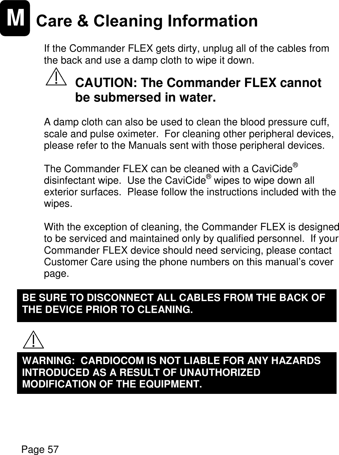    Page 57  M Care &amp; Cleaning Information   If the Commander FLEX gets dirty, unplug all of the cables from the back and use a damp cloth to wipe it down.     CAUTION: The Commander FLEX cannot   be submersed in water.  A damp cloth can also be used to clean the blood pressure cuff, scale and pulse oximeter.  For cleaning other peripheral devices, please refer to the Manuals sent with those peripheral devices.  The Commander FLEX can be cleaned with a CaviCide® disinfectant wipe.  Use the CaviCide® wipes to wipe down all exterior surfaces.  Please follow the instructions included with the wipes.  With the exception of cleaning, the Commander FLEX is designed to be serviced and maintained only by qualified personnel.  If your Commander FLEX device should need servicing, please contact Customer Care using the phone numbers on this manual’s cover page.           WARNING:  CARDIOCOM IS NOT LIABLE FOR ANY HAZARDS INTRODUCED AS A RESULT OF UNAUTHORIZED MODIFICATION OF THE EQUIPMENT.  BE SURE TO DISCONNECT ALL CABLES FROM THE BACK OF THE DEVICE PRIOR TO CLEANING.  