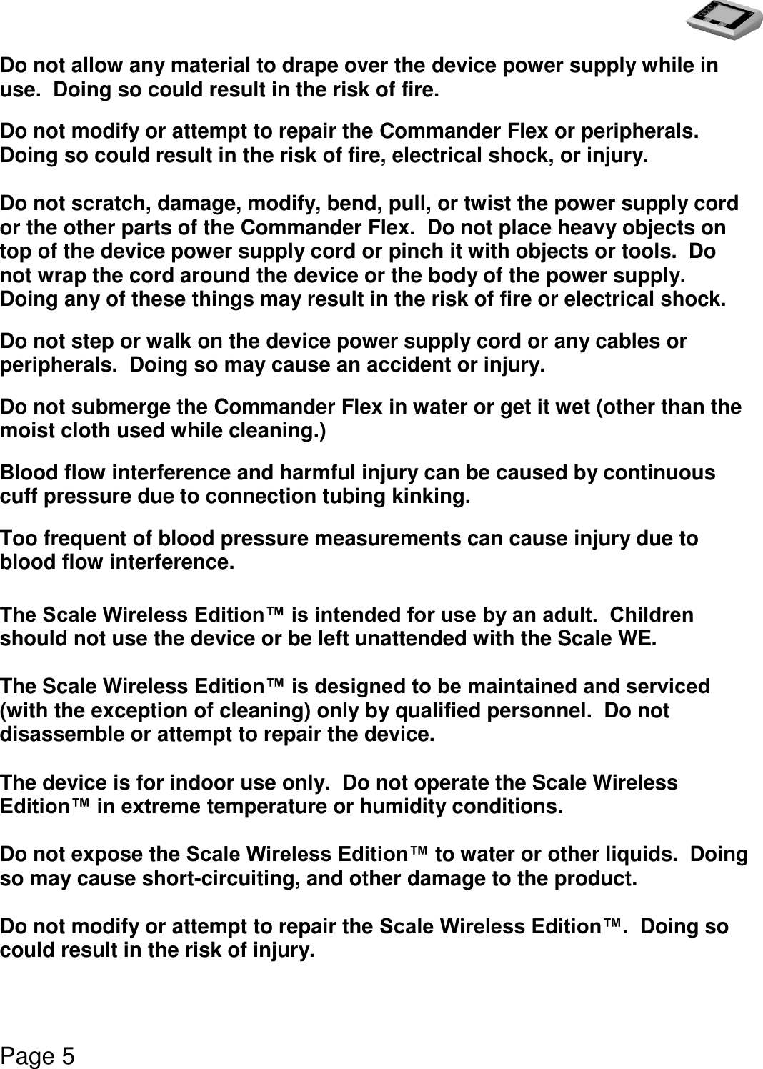   Page 5  Do not allow any material to drape over the device power supply while in use.  Doing so could result in the risk of fire. Do not modify or attempt to repair the Commander Flex or peripherals.  Doing so could result in the risk of fire, electrical shock, or injury.  Do not scratch, damage, modify, bend, pull, or twist the power supply cord or the other parts of the Commander Flex.  Do not place heavy objects on top of the device power supply cord or pinch it with objects or tools.  Do not wrap the cord around the device or the body of the power supply.  Doing any of these things may result in the risk of fire or electrical shock. Do not step or walk on the device power supply cord or any cables or peripherals.  Doing so may cause an accident or injury. Do not submerge the Commander Flex in water or get it wet (other than the moist cloth used while cleaning.) Blood flow interference and harmful injury can be caused by continuous cuff pressure due to connection tubing kinking. Too frequent of blood pressure measurements can cause injury due to blood flow interference.  The Scale Wireless Edition™ is intended for use by an adult.  Children should not use the device or be left unattended with the Scale WE.    The Scale Wireless Edition™ is designed to be maintained and serviced (with the exception of cleaning) only by qualified personnel.  Do not disassemble or attempt to repair the device.  The device is for indoor use only.  Do not operate the Scale Wireless Edition™ in extreme temperature or humidity conditions.  Do not expose the Scale Wireless Edition™ to water or other liquids.  Doing so may cause short-circuiting, and other damage to the product.  Do not modify or attempt to repair the Scale Wireless Edition™.  Doing so could result in the risk of injury. 