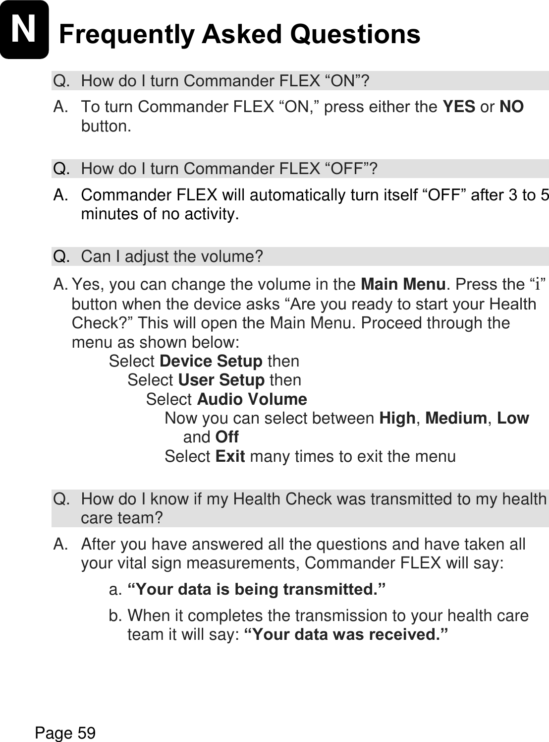    Page 59  N Frequently Asked Questions  Q. How do I turn Commander FLEX “ON”?  A. To turn Commander FLEX “ON,” press either the YES or NO button.  Q. How do I turn Commander FLEX “OFF”?  A.  Commander FLEX will automatically turn itself “OFF” after 3 to 5 minutes of no activity.  Q. Can I adjust the volume?  A. Yes, you can change the volume in the Main Menu. Press the “i” button when the device asks “Are you ready to start your Health Check?” This will open the Main Menu. Proceed through the menu as shown below: Select Device Setup then Select User Setup then Select Audio Volume Now you can select between High, Medium, Low and Off Select Exit many times to exit the menu  Q.  How do I know if my Health Check was transmitted to my health care team?  A.   After you have answered all the questions and have taken all your vital sign measurements, Commander FLEX will say:   a. “Your data is being transmitted.”  b. When it completes the transmission to your health care team it will say: “Your data was received.”    