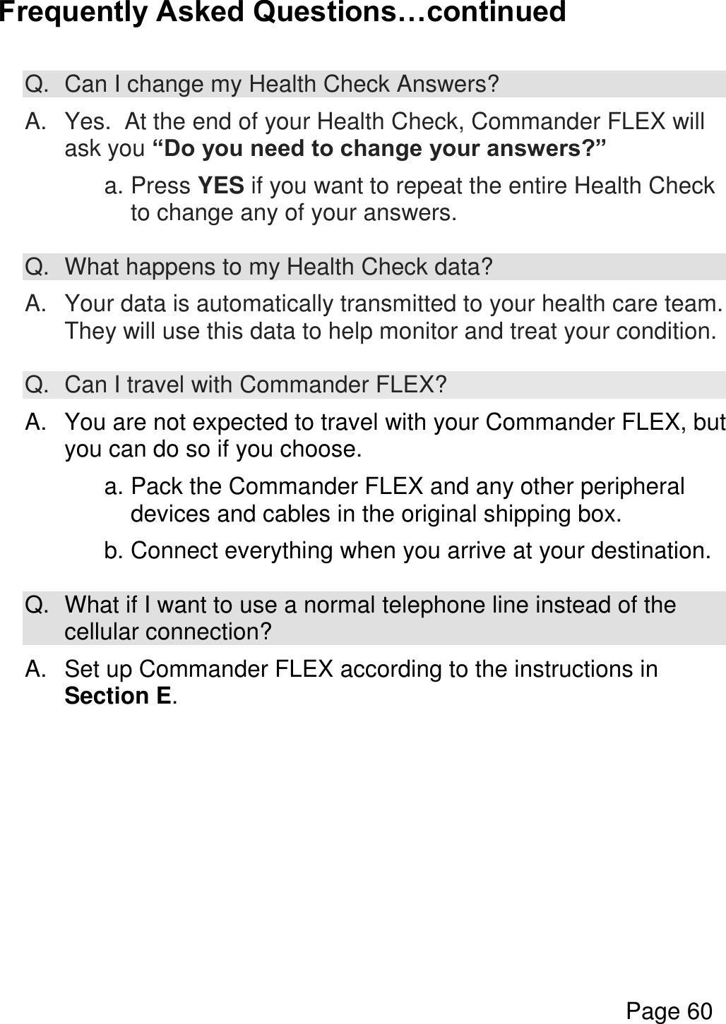  Page 60  Frequently Asked Questions…continued  Q.  Can I change my Health Check Answers?  A.  Yes.  At the end of your Health Check, Commander FLEX will ask you “Do you need to change your answers?”  a. Press YES if you want to repeat the entire Health Check to change any of your answers.  Q.  What happens to my Health Check data?  A.  Your data is automatically transmitted to your health care team. They will use this data to help monitor and treat your condition.  Q. Can I travel with Commander FLEX?  A.  You are not expected to travel with your Commander FLEX, but you can do so if you choose.    a. Pack the Commander FLEX and any other peripheral devices and cables in the original shipping box.    b. Connect everything when you arrive at your destination.  Q.  What if I want to use a normal telephone line instead of the cellular connection?  A.  Set up Commander FLEX according to the instructions in Section E.    