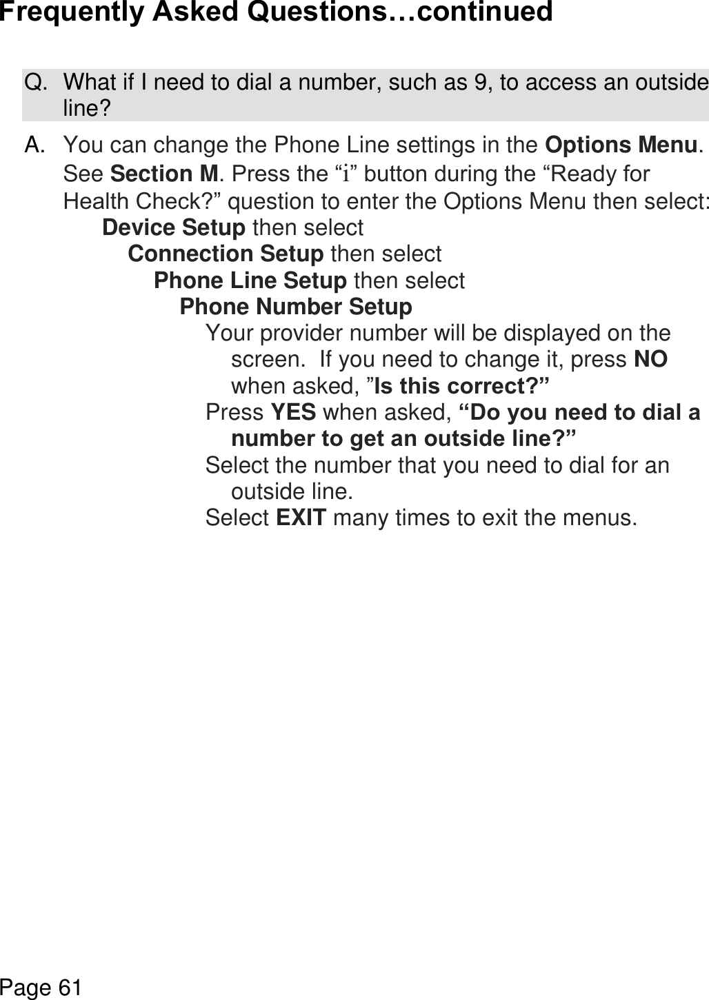    Page 61  Frequently Asked Questions…continued  Q.  What if I need to dial a number, such as 9, to access an outside line?  A. You can change the Phone Line settings in the Options Menu.  See Section M. Press the “i” button during the “Ready for Health Check?” question to enter the Options Menu then select: Device Setup then select Connection Setup then select Phone Line Setup then select Phone Number Setup  Your provider number will be displayed on the screen.  If you need to change it, press NO when asked, ”Is this correct?” Press YES when asked, “Do you need to dial a number to get an outside line?” Select the number that you need to dial for an outside line. Select EXIT many times to exit the menus.       