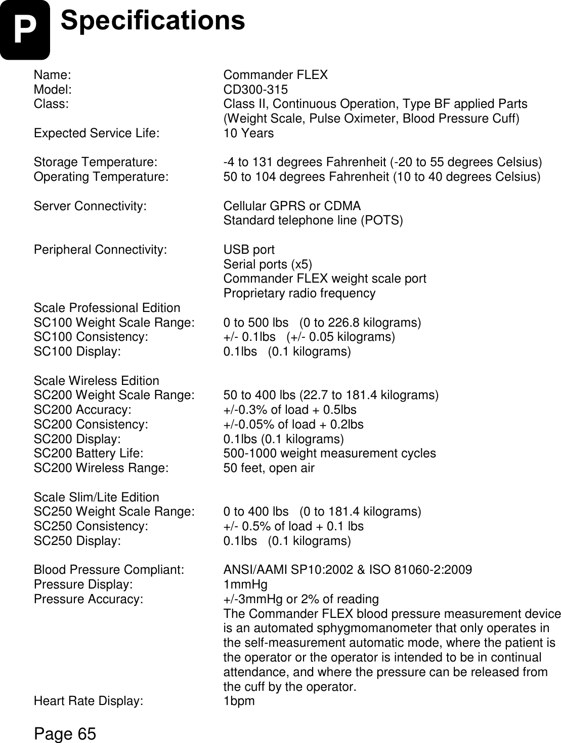    Page 65  P Specifications   Name:        Commander FLEX Model:      CD300-315 Class:        Class II, Continuous Operation, Type BF applied Parts          (Weight Scale, Pulse Oximeter, Blood Pressure Cuff)  Expected Service Life:      10 Years  Storage Temperature:      -4 to 131 degrees Fahrenheit (-20 to 55 degrees Celsius)  Operating Temperature:     50 to 104 degrees Fahrenheit (10 to 40 degrees Celsius)  Server Connectivity:      Cellular GPRS or CDMA       Standard telephone line (POTS)  Peripheral Connectivity:     USB port       Serial ports (x5)       Commander FLEX weight scale port       Proprietary radio frequency Scale Professional Edition SC100 Weight Scale Range:  0 to 500 lbs   (0 to 226.8 kilograms) SC100 Consistency:       +/- 0.1lbs   (+/- 0.05 kilograms) SC100 Display:      0.1lbs   (0.1 kilograms)  Scale Wireless Edition SC200 Weight Scale Range:  50 to 400 lbs (22.7 to 181.4 kilograms) SC200 Accuracy:       +/-0.3% of load + 0.5lbs SC200 Consistency:      +/-0.05% of load + 0.2lbs SC200 Display:      0.1lbs (0.1 kilograms) SC200 Battery Life:      500-1000 weight measurement cycles     SC200 Wireless Range:     50 feet, open air  Scale Slim/Lite Edition SC250 Weight Scale Range:  0 to 400 lbs   (0 to 181.4 kilograms) SC250 Consistency:       +/- 0.5% of load + 0.1 lbs   SC250 Display:      0.1lbs   (0.1 kilograms)  Blood Pressure Compliant:   ANSI/AAMI SP10:2002 &amp; ISO 81060-2:2009 Pressure Display:      1mmHg Pressure Accuracy:      +/-3mmHg or 2% of reading The Commander FLEX blood pressure measurement device is an automated sphygmomanometer that only operates in the self-measurement automatic mode, where the patient is the operator or the operator is intended to be in continual attendance, and where the pressure can be released from the cuff by the operator. Heart Rate Display:      1bpm  