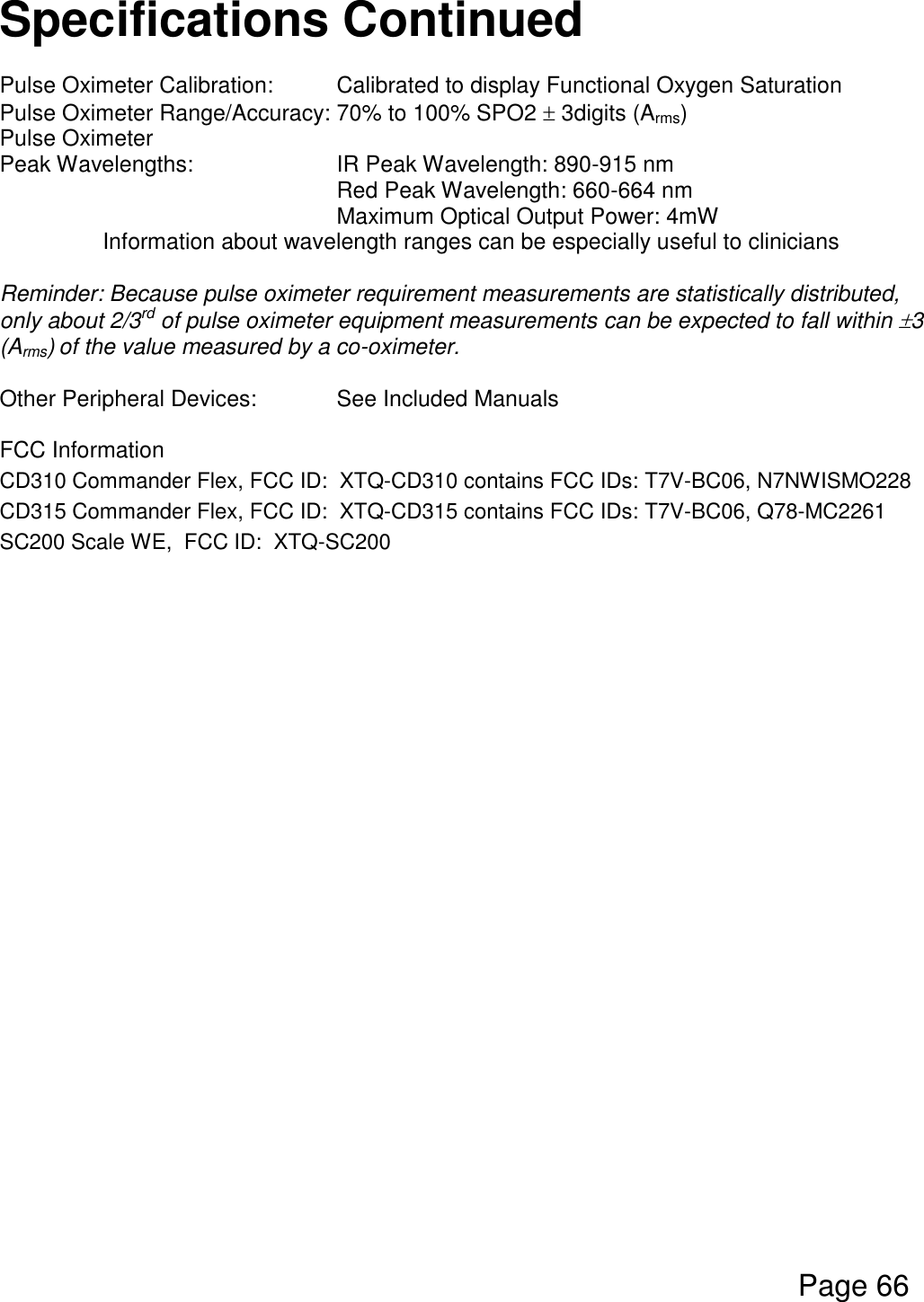  Page 66  Specifications Continued  Pulse Oximeter Calibration:  Calibrated to display Functional Oxygen Saturation Pulse Oximeter Range/Accuracy: 70% to 100% SPO2  3digits (Arms) Pulse Oximeter        Peak Wavelengths:      IR Peak Wavelength: 890-915 nm       Red Peak Wavelength: 660-664 nm       Maximum Optical Output Power: 4mW Information about wavelength ranges can be especially useful to clinicians  Reminder: Because pulse oximeter requirement measurements are statistically distributed, only about 2/3rd of pulse oximeter equipment measurements can be expected to fall within 3 (Arms) of the value measured by a co-oximeter.  Other Peripheral Devices:    See Included Manuals  FCC Information CD310 Commander Flex, FCC ID:  XTQ-CD310 contains FCC IDs: T7V-BC06, N7NWISMO228 CD315 Commander Flex, FCC ID:  XTQ-CD315 contains FCC IDs: T7V-BC06, Q78-MC2261 SC200 Scale WE,  FCC ID:  XTQ-SC200    