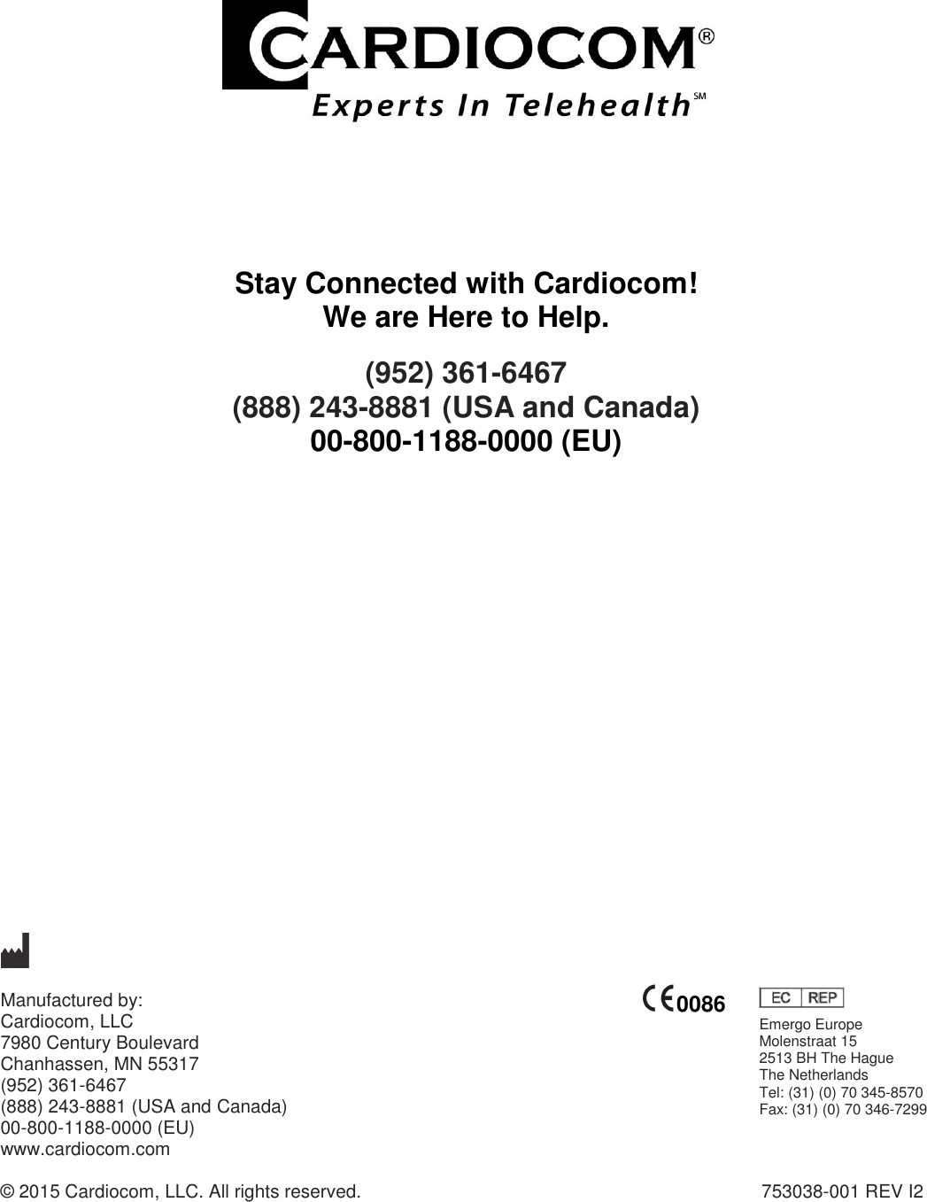                        Stay Connected with Cardiocom! We are Here to Help. (952) 361-6467  (888) 243-8881 (USA and Canada) 00-800-1188-0000 (EU)                        Manufactured by:   Cardiocom, LLC 7980 Century Boulevard  Chanhassen, MN 55317 (952) 361-6467 (888) 243-8881 (USA and Canada) 00-800-1188-0000 (EU) www.cardiocom.com  © 2015 Cardiocom, LLC. All rights reserved.                  753038-001 REV I2   0086 Emergo Europe Molenstraat 15 2513 BH The Hague The Netherlands Tel: (31) (0) 70 345-8570 Fax: (31) (0) 70 346-7299  