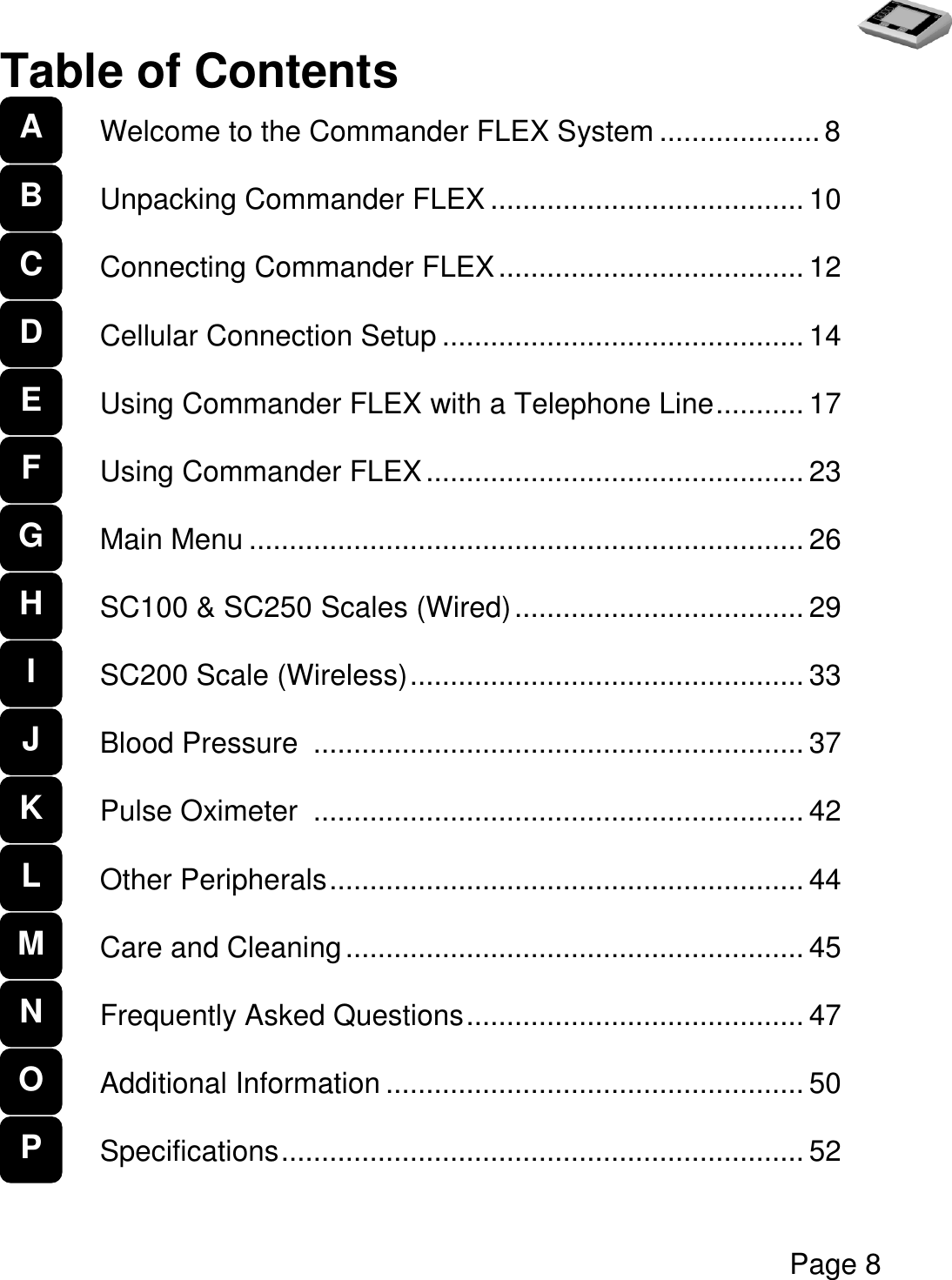   Page 8  Table of Contents  Welcome to the Commander FLEX System .................... 8  Unpacking Commander FLEX ....................................... 10  Connecting Commander FLEX ...................................... 12  Cellular Connection Setup ............................................. 14  Using Commander FLEX with a Telephone Line ........... 17  Using Commander FLEX ............................................... 23  Main Menu ..................................................................... 26  SC100 &amp; SC250 Scales (Wired) .................................... 29  SC200 Scale (Wireless) ................................................. 33  Blood Pressure  ............................................................. 37  Pulse Oximeter  ............................................................. 42  Other Peripherals ........................................................... 44  Care and Cleaning ......................................................... 45  Frequently Asked Questions .......................................... 47  Additional Information .................................................... 50  Specifications ................................................................. 52  A   B C D E F G H I J K L M N O P 