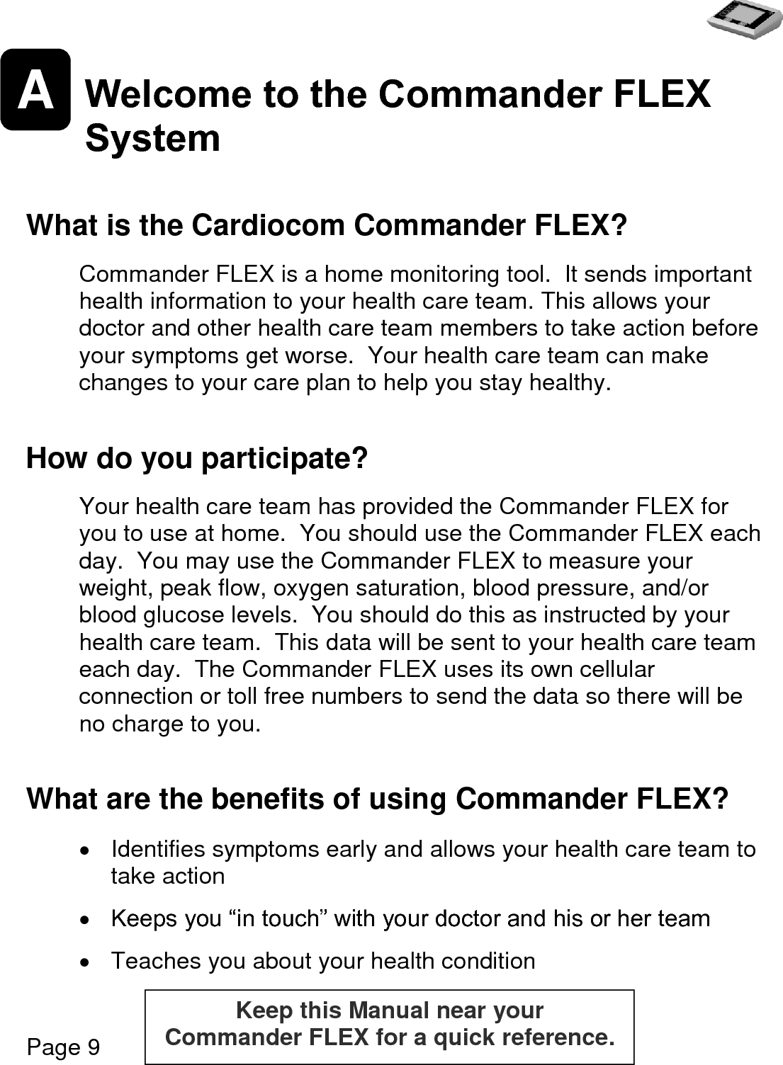   Page 9  A Welcome to the Commander FLEX System   What is the Cardiocom Commander FLEX?  Commander FLEX is a home monitoring tool.  It sends important health information to your health care team. This allows your doctor and other health care team members to take action before your symptoms get worse.  Your health care team can make changes to your care plan to help you stay healthy.  How do you participate?  Your health care team has provided the Commander FLEX for you to use at home.  You should use the Commander FLEX each day.  You may use the Commander FLEX to measure your weight, peak flow, oxygen saturation, blood pressure, and/or blood glucose levels.  You should do this as instructed by your health care team.  This data will be sent to your health care team each day.  The Commander FLEX uses its own cellular connection or toll free numbers to send the data so there will be no charge to you.  What are the benefits of using Commander FLEX?    Identifies symptoms early and allows your health care team to take action   Keeps you “in touch” with your doctor and his or her team    Teaches you about your health condition Keep this Manual near your  Commander FLEX for a quick reference.  