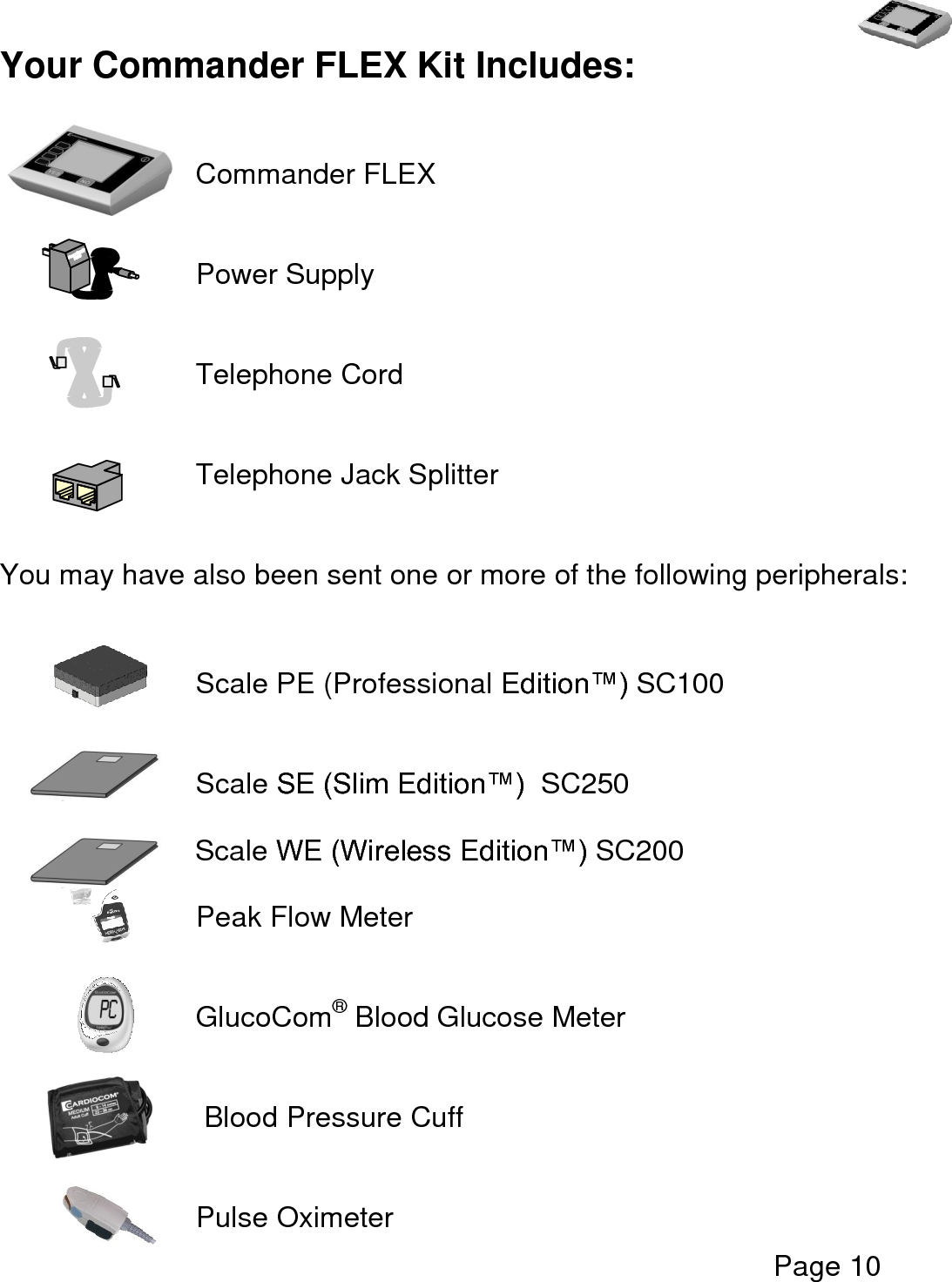   Page 10  Your Commander FLEX Kit Includes:        Commander FLEX       Power Supply         Telephone Cord       Telephone Jack Splitter     You may have also been sent one or more of the following peripherals:         Scale PE (Professional Edition™) SC100       Scale SE (Slim Edition™)  SC250       Scale WE (Wireless Edition™) SC200  Peak Flow Meter   GlucoCom® Blood Glucose Meter   Blood Pressure Cuff         Pulse Oximeter 