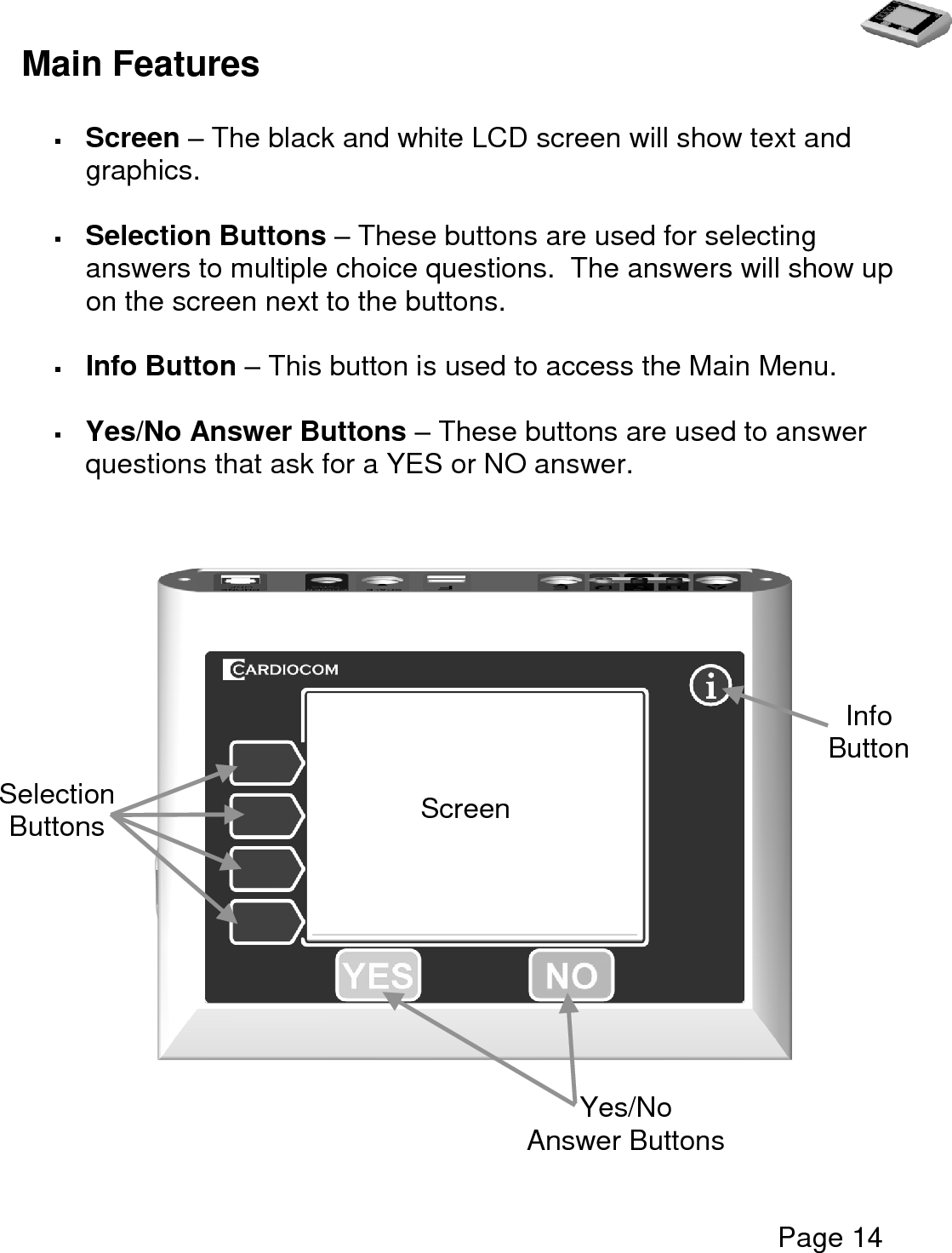   Page 14  Main Features   Screen – The black and white LCD screen will show text and graphics.     Selection Buttons – These buttons are used for selecting answers to multiple choice questions.  The answers will show up on the screen next to the buttons.   Info Button – This button is used to access the Main Menu.     Yes/No Answer Buttons – These buttons are used to answer questions that ask for a YES or NO answer.                   Info Button    Screen Yes/No Answer Buttons Selection Buttons 