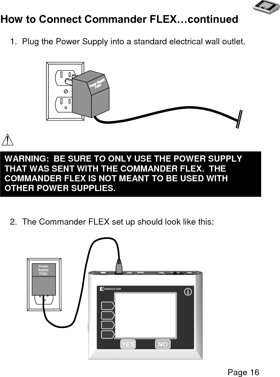   Page 16  How to Connect Commander FLEX…continued  1.  Plug the Power Supply into a standard electrical wall outlet.            2.  The Commander FLEX set up should look like this:       WARNING:  BE SURE TO ONLY USE THE POWER SUPPLY THAT WAS SENT WITH THE COMMANDER FLEX.  THE COMMANDER FLEX IS NOT MEANT TO BE USED WITH OTHER POWER SUPPLIES.     Power Supply 7VDC 