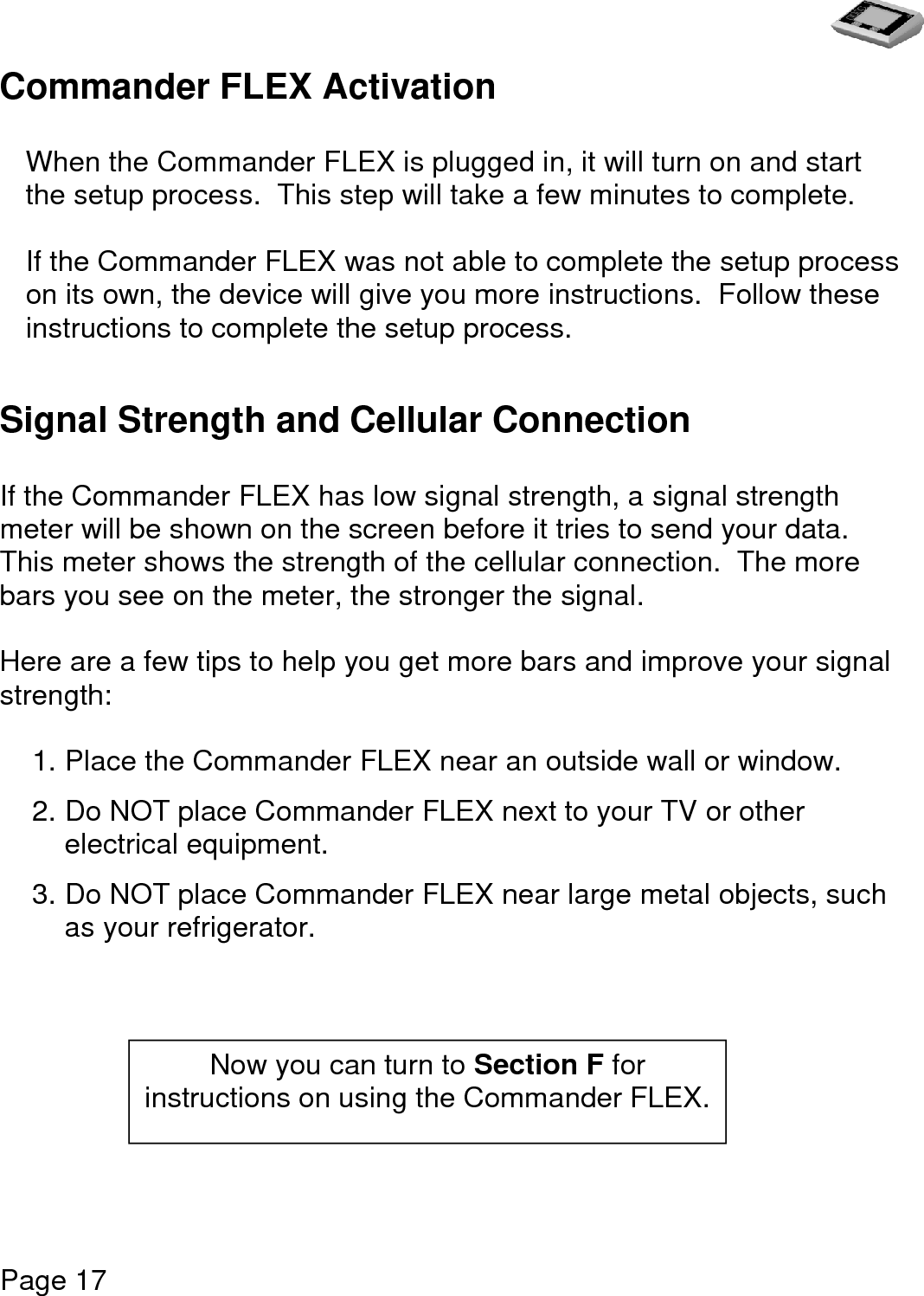   Page 17  Commander FLEX Activation   When the Commander FLEX is plugged in, it will turn on and start the setup process.  This step will take a few minutes to complete.   If the Commander FLEX was not able to complete the setup process on its own, the device will give you more instructions.  Follow these instructions to complete the setup process.    Signal Strength and Cellular Connection  If the Commander FLEX has low signal strength, a signal strength meter will be shown on the screen before it tries to send your data.  This meter shows the strength of the cellular connection.  The more bars you see on the meter, the stronger the signal.  Here are a few tips to help you get more bars and improve your signal strength:  1. Place the Commander FLEX near an outside wall or window.  2. Do NOT place Commander FLEX next to your TV or other electrical equipment.    3. Do NOT place Commander FLEX near large metal objects, such as your refrigerator.          Now you can turn to Section F for instructions on using the Commander FLEX. 