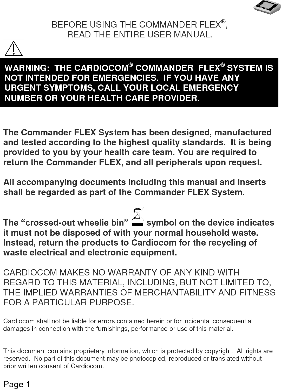   Page 1  BEFORE USING THE COMMANDER FLEX®, READ THE ENTIRE USER MANUAL.         The Commander FLEX System has been designed, manufactured and tested according to the highest quality standards.  It is being provided to you by your health care team. You are required to return the Commander FLEX, and all peripherals upon request.  All accompanying documents including this manual and inserts shall be regarded as part of the Commander FLEX System.   The “crossed-out wheelie bin”   symbol on the device indicates it must not be disposed of with your normal household waste.  Instead, return the products to Cardiocom for the recycling of waste electrical and electronic equipment.  CARDIOCOM MAKES NO WARRANTY OF ANY KIND WITH REGARD TO THIS MATERIAL, INCLUDING, BUT NOT LIMITED TO, THE IMPLIED WARRANTIES OF MERCHANTABILITY AND FITNESS FOR A PARTICULAR PURPOSE.  Cardiocom shall not be liable for errors contained herein or for incidental consequential damages in connection with the furnishings, performance or use of this material.   This document contains proprietary information, which is protected by copyright.  All rights are reserved.  No part of this document may be photocopied, reproduced or translated without prior written consent of Cardiocom.     WARNING:  THE CARDIOCOM® COMMANDER  FLEX® SYSTEM IS NOT INTENDED FOR EMERGENCIES.  IF YOU HAVE ANY URGENT SYMPTOMS, CALL YOUR LOCAL EMERGENCY NUMBER OR YOUR HEALTH CARE PROVIDER. 