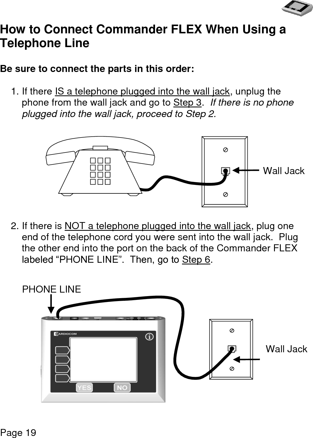   Page 19  How to Connect Commander FLEX When Using a Telephone Line  Be sure to connect the parts in this order:  1. If there IS a telephone plugged into the wall jack, unplug the phone from the wall jack and go to Step 3.  If there is no phone plugged into the wall jack, proceed to Step 2.                      2. If there is NOT a telephone plugged into the wall jack, plug one end of the telephone cord you were sent into the wall jack.  Plug the other end into the port on the back of the Commander FLEX labeled “PHONE LINE”.  Then, go to Step 6.                               Wall Jack Wall Jack PHONE LINE Port 