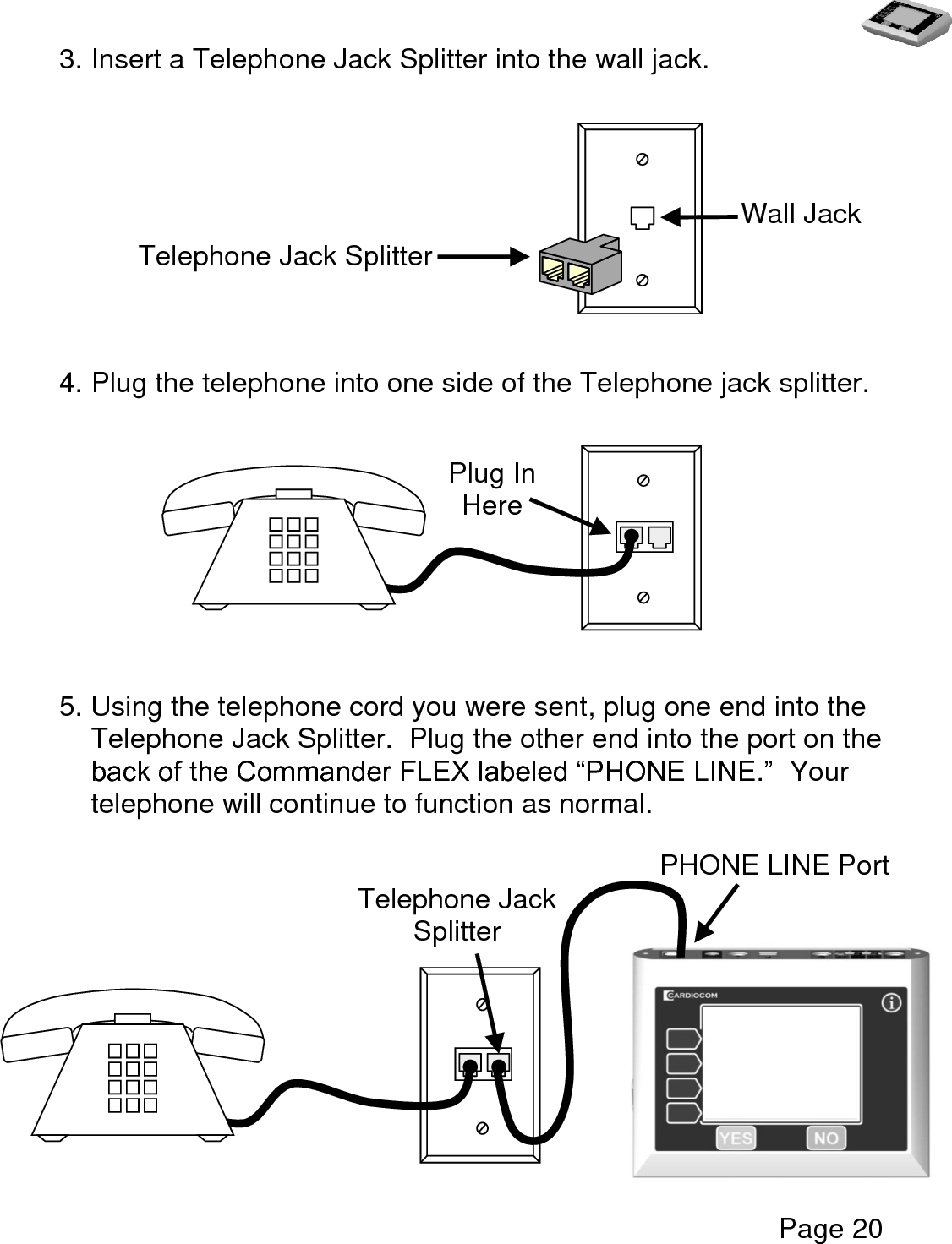   Page 20  3. Insert a Telephone Jack Splitter into the wall jack.             4. Plug the telephone into one side of the Telephone jack splitter.                            5. Using the telephone cord you were sent, plug one end into the Telephone Jack Splitter.  Plug the other end into the port on the back of the Commander FLEX labeled “PHONE LINE.”  Your telephone will continue to function as normal.                                                 Telephone Jack Splitter Wall Jack Plug In Here Telephone Jack Splitter  Jack   Splitter  PHONE LINE Port  