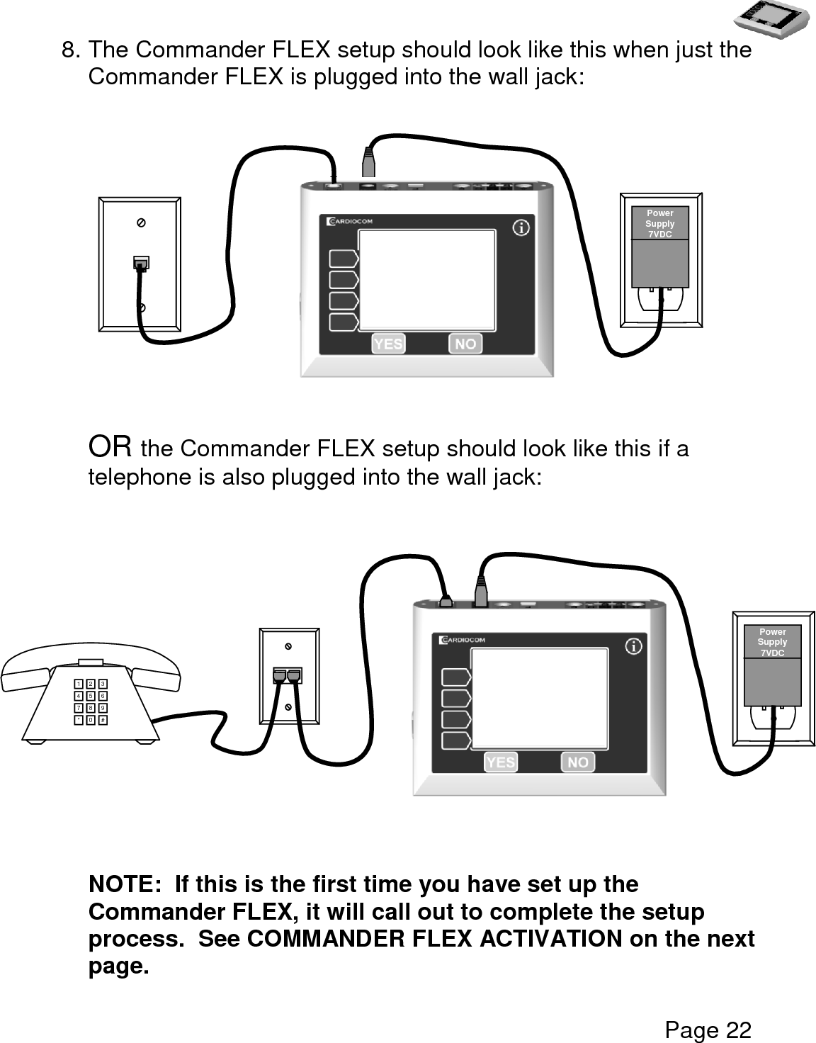   Page 22  8. The Commander FLEX setup should look like this when just the Commander FLEX is plugged into the wall jack:                   OR the Commander FLEX setup should look like this if a telephone is also plugged into the wall jack:              NOTE:  If this is the first time you have set up the Commander FLEX, it will call out to complete the setup process.  See COMMANDER FLEX ACTIVATION on the next page.   Power Supply 7VDC 1 2 3 4 5 6 7 8 9 * 0 #  Power Supply 7VDC 