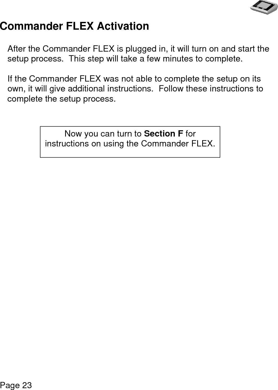   Page 23  Commander FLEX Activation   After the Commander FLEX is plugged in, it will turn on and start the setup process.  This step will take a few minutes to complete.   If the Commander FLEX was not able to complete the setup on its own, it will give additional instructions.  Follow these instructions to complete the setup process.                         Now you can turn to Section F for instructions on using the Commander FLEX. 