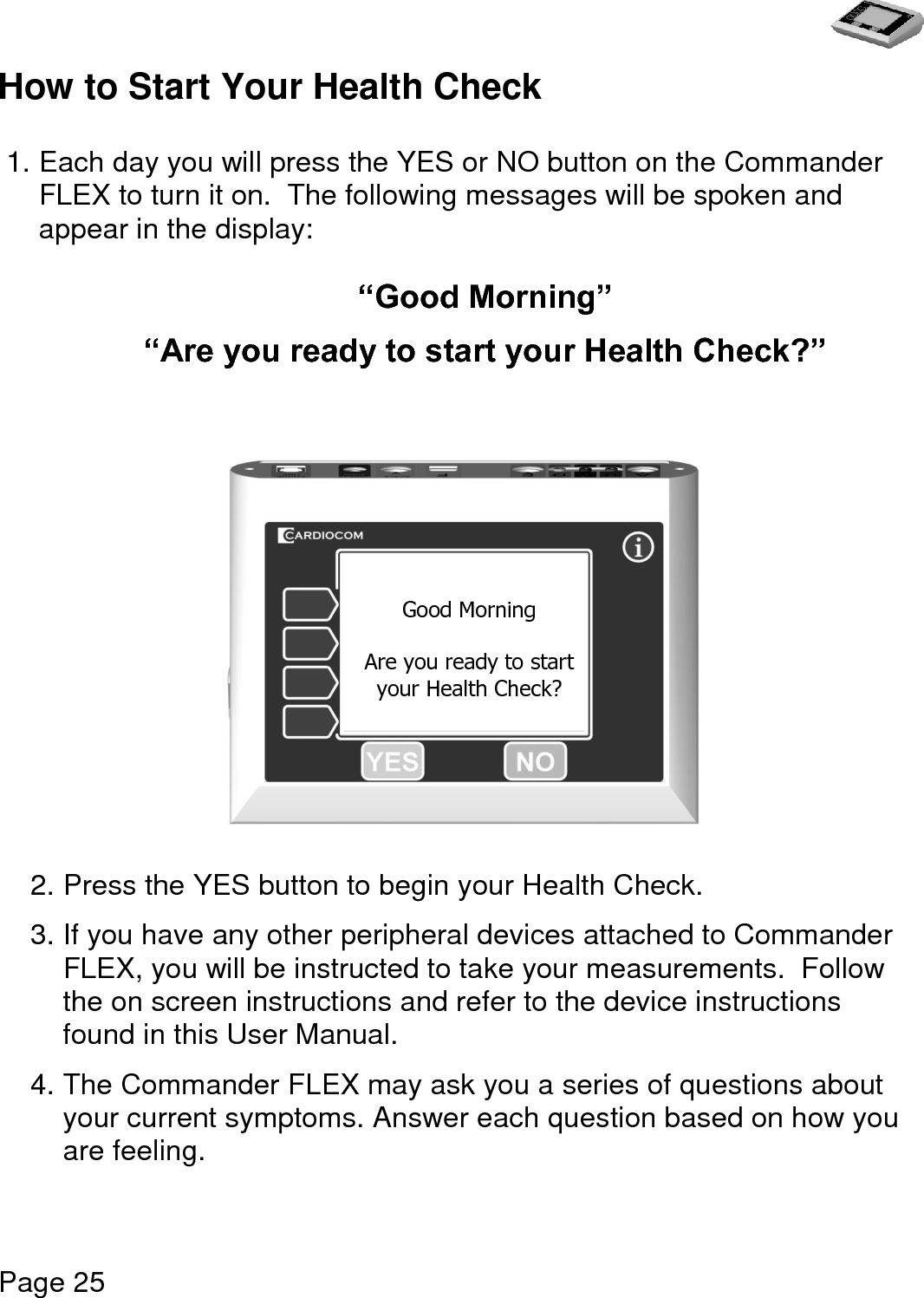   Page 25  How to Start Your Health Check  1. Each day you will press the YES or NO button on the Commander FLEX to turn it on.  The following messages will be spoken and appear in the display:  “Good Morning”  “Are you ready to start your Health Check?”                2. Press the YES button to begin your Health Check.  3. If you have any other peripheral devices attached to Commander FLEX, you will be instructed to take your measurements.  Follow the on screen instructions and refer to the device instructions found in this User Manual.   4. The Commander FLEX may ask you a series of questions about your current symptoms. Answer each question based on how you are feeling.   Good Morning  Are you ready to start  your Health Check? 