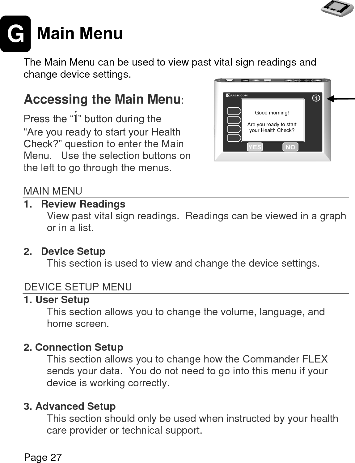   Page 27  G Main Menu  The Main Menu can be used to view past vital sign readings and change device settings.  Accessing the Main Menu: Press the “i” button during the  “Are you ready to start your Health Check?” question to enter the Main Menu.   Use the selection buttons on the left to go through the menus.  MAIN MENU 1.   Review Readings View past vital sign readings.  Readings can be viewed in a graph or in a list.  2.   Device Setup This section is used to view and change the device settings.    DEVICE SETUP MENU 1. User Setup This section allows you to change the volume, language, and home screen.     2. Connection Setup This section allows you to change how the Commander FLEX sends your data.  You do not need to go into this menu if your device is working correctly.     3. Advanced Setup This section should only be used when instructed by your health care provider or technical support.    Good morning!  Are you ready to start your Health Check? 