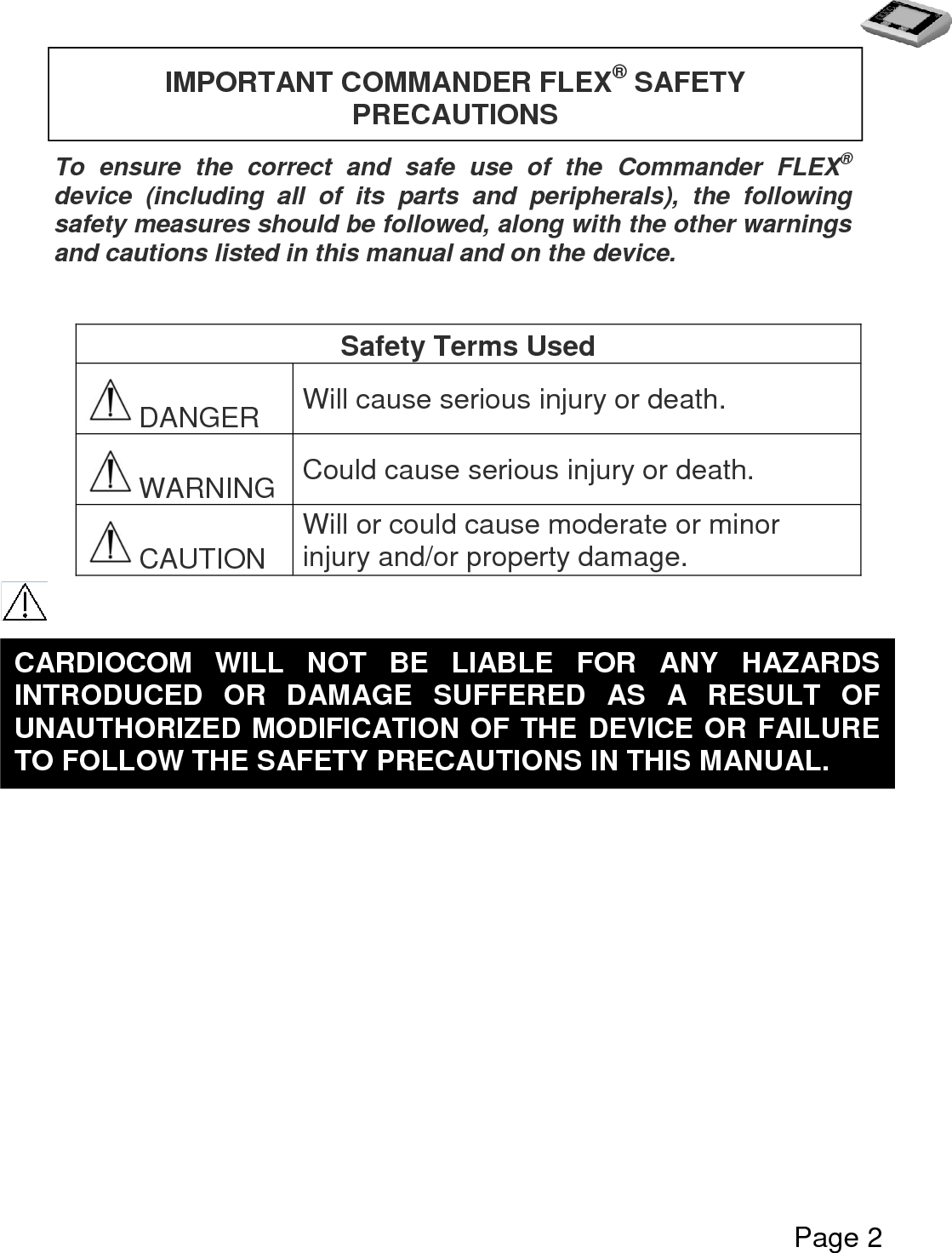   Page 2      To  ensure  the  correct  and  safe  use  of  the  Commander  FLEX® device  (including  all  of  its  parts  and  peripherals),  the  following safety measures should be followed, along with the other warnings and cautions listed in this manual and on the device.   Safety Terms Used DANGER Will cause serious injury or death. WARNING Could cause serious injury or death. CAUTION Will or could cause moderate or minor injury and/or property damage.          IMPORTANT COMMANDER FLEX® SAFETY PRECAUTIONS  CARDIOCOM  WILL  NOT  BE  LIABLE  FOR  ANY  HAZARDS INTRODUCED  OR  DAMAGE  SUFFERED  AS  A  RESULT  OF UNAUTHORIZED MODIFICATION OF THE DEVICE OR FAILURE TO FOLLOW THE SAFETY PRECAUTIONS IN THIS MANUAL.  