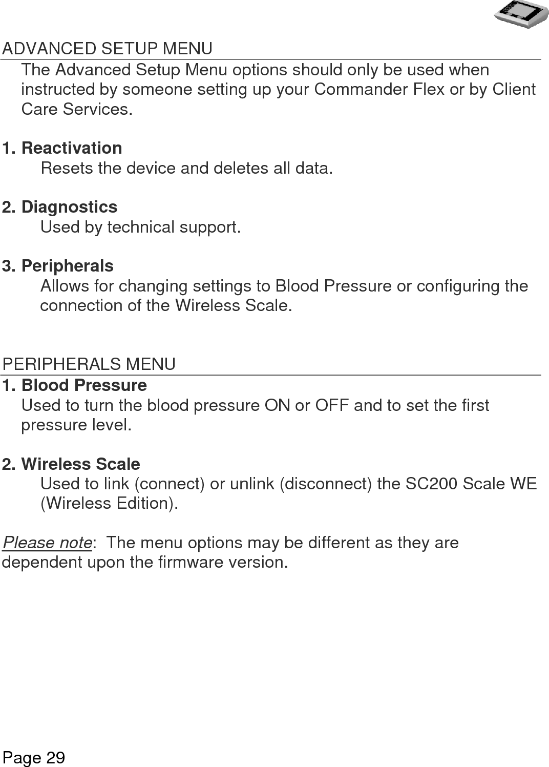   Page 29  ADVANCED SETUP MENU The Advanced Setup Menu options should only be used when instructed by someone setting up your Commander Flex or by Client Care Services.  1. Reactivation Resets the device and deletes all data.  2. Diagnostics   Used by technical support.  3. Peripherals Allows for changing settings to Blood Pressure or configuring the connection of the Wireless Scale.   PERIPHERALS MENU 1. Blood Pressure Used to turn the blood pressure ON or OFF and to set the first pressure level.  2. Wireless Scale Used to link (connect) or unlink (disconnect) the SC200 Scale WE (Wireless Edition).  Please note:  The menu options may be different as they are dependent upon the firmware version.   