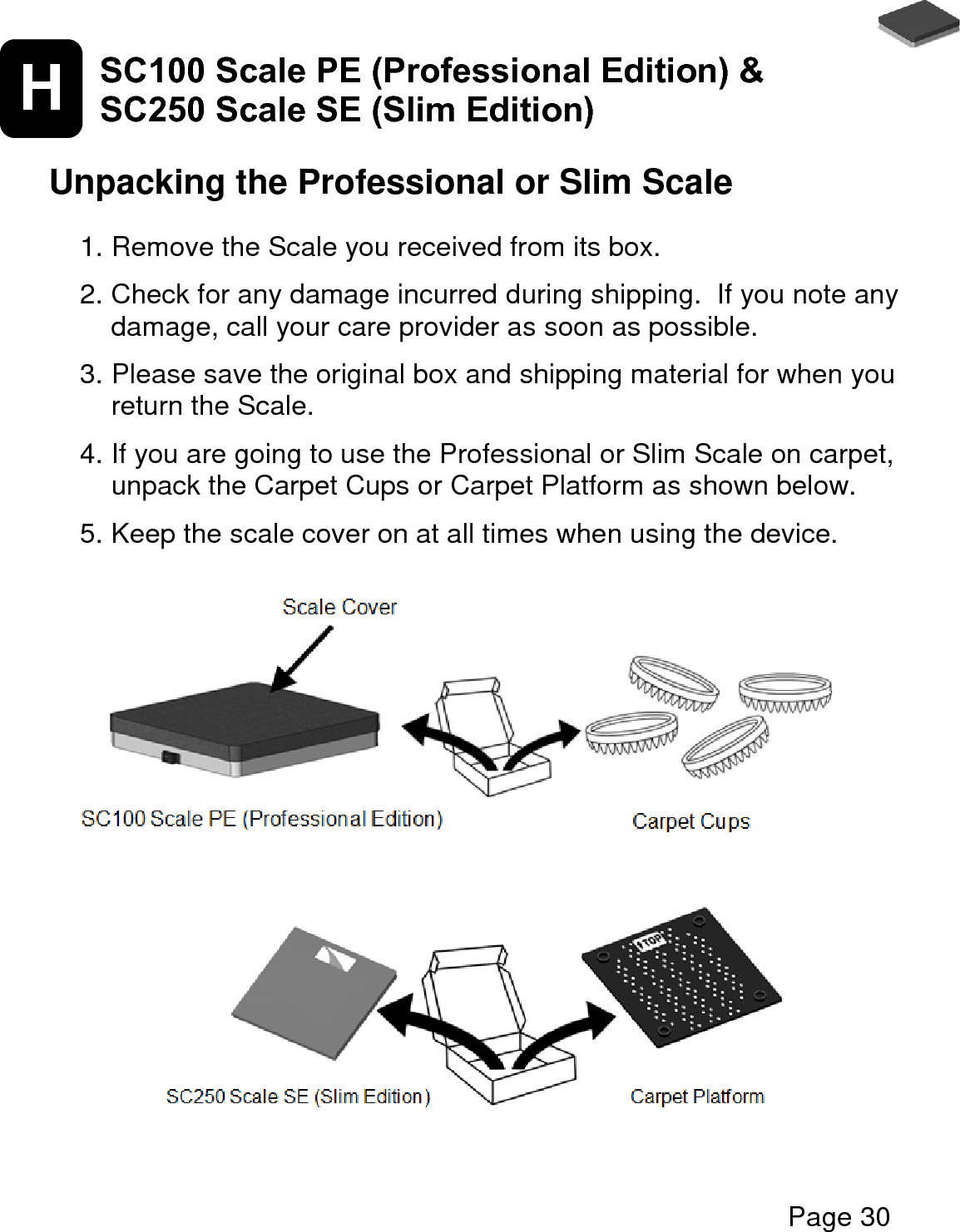   Page 30  H SC100 Scale PE (Professional Edition) &amp; SC250 Scale SE (Slim Edition)   Unpacking the Professional or Slim Scale  1. Remove the Scale you received from its box.   2. Check for any damage incurred during shipping.  If you note any damage, call your care provider as soon as possible.    3. Please save the original box and shipping material for when you return the Scale.  4. If you are going to use the Professional or Slim Scale on carpet, unpack the Carpet Cups or Carpet Platform as shown below.  5. Keep the scale cover on at all times when using the device.                    