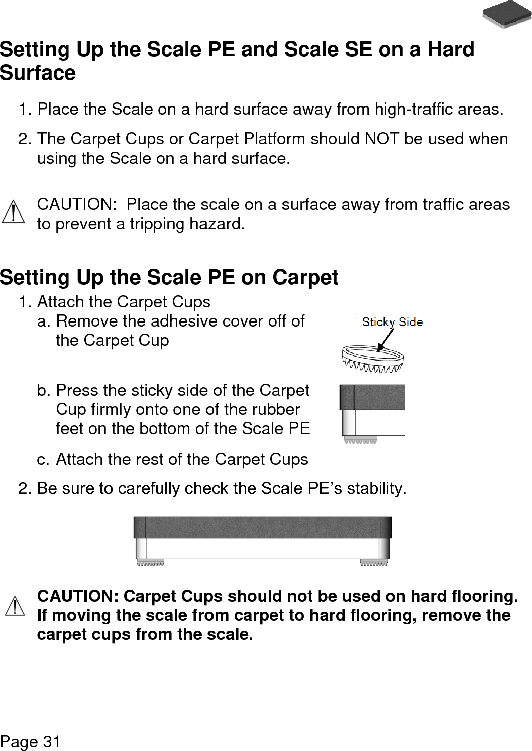   Page 31  Setting Up the Scale PE and Scale SE on a Hard Surface  1. Place the Scale on a hard surface away from high-traffic areas.  2. The Carpet Cups or Carpet Platform should NOT be used when using the Scale on a hard surface.  CAUTION:  Place the scale on a surface away from traffic areas to prevent a tripping hazard.   Setting Up the Scale PE on Carpet 1. Attach the Carpet Cups a. Remove the adhesive cover off of the Carpet Cup  b. Press the sticky side of the Carpet Cup firmly onto one of the rubber feet on the bottom of the Scale PE  c. Attach the rest of the Carpet Cups   2. Be sure to carefully check the Scale PE’s stability.     CAUTION: Carpet Cups should not be used on hard flooring. If moving the scale from carpet to hard flooring, remove the carpet cups from the scale.  