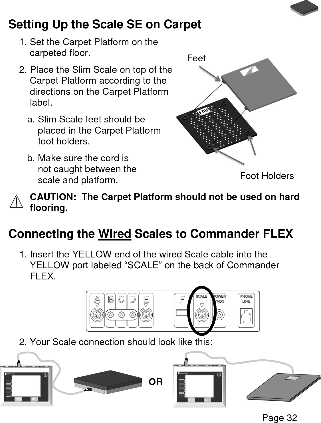   Page 32  Setting Up the Scale SE on Carpet   1. Set the Carpet Platform on the carpeted floor. 2. Place the Slim Scale on top of the Carpet Platform according to the directions on the Carpet Platform label. a. Slim Scale feet should be placed in the Carpet Platform foot holders. b. Make sure the cord is not caught between the scale and platform. CAUTION:  The Carpet Platform should not be used on hard flooring.   Connecting the Wired Scales to Commander FLEX  1. Insert the YELLOW end of the wired Scale cable into the YELLOW port labeled “SCALE” on the back of Commander FLEX.      2. Your Scale connection should look like this:       Foot Holders Feet OR 