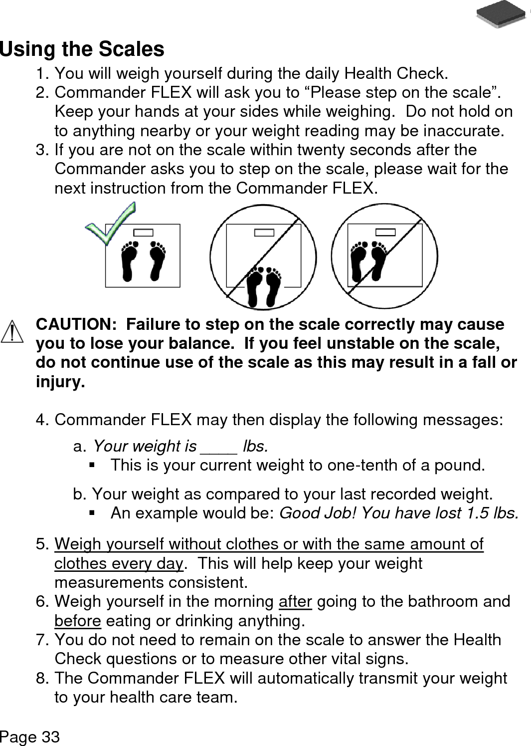   Page 33  Using the Scales 1. You will weigh yourself during the daily Health Check. 2. Commander FLEX will ask you to “Please step on the scale”.  Keep your hands at your sides while weighing.  Do not hold on to anything nearby or your weight reading may be inaccurate. 3. If you are not on the scale within twenty seconds after the Commander asks you to step on the scale, please wait for the next instruction from the Commander FLEX.   CAUTION:  Failure to step on the scale correctly may cause you to lose your balance.  If you feel unstable on the scale, do not continue use of the scale as this may result in a fall or injury.   4. Commander FLEX may then display the following messages:  a. Your weight is ____ lbs.    This is your current weight to one-tenth of a pound.  b. Your weight as compared to your last recorded weight.   An example would be: Good Job! You have lost 1.5 lbs.  5. Weigh yourself without clothes or with the same amount of clothes every day.  This will help keep your weight measurements consistent. 6. Weigh yourself in the morning after going to the bathroom and before eating or drinking anything. 7. You do not need to remain on the scale to answer the Health Check questions or to measure other vital signs. 8. The Commander FLEX will automatically transmit your weight to your health care team. 