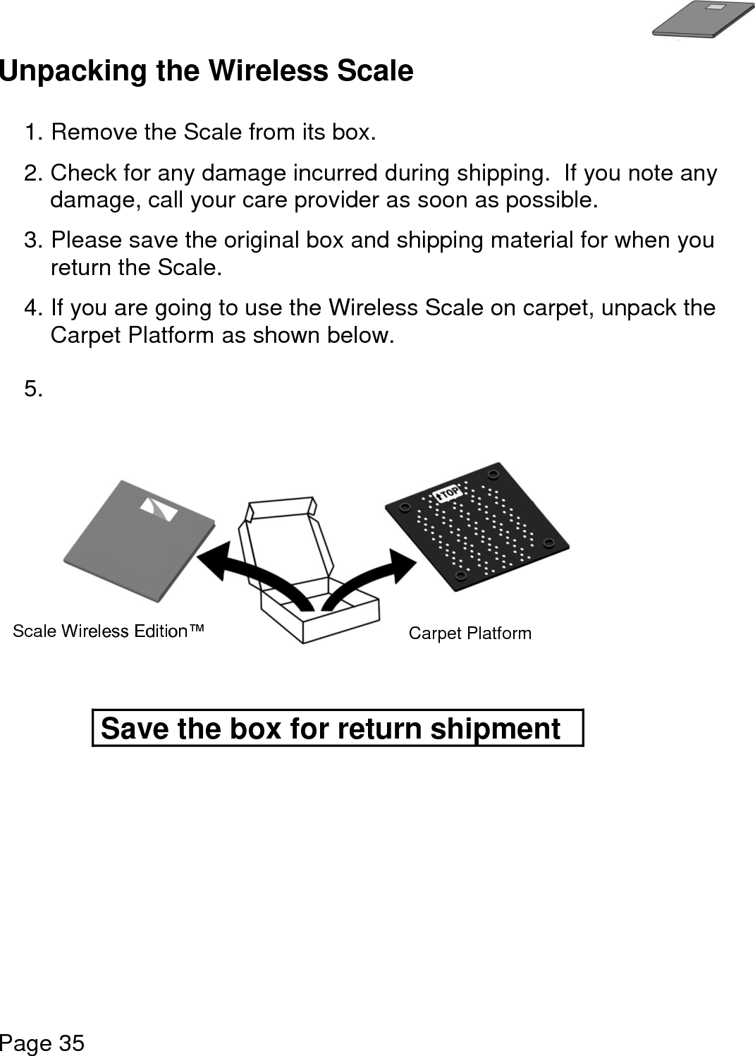   Page 35  Unpacking the Wireless Scale  1. Remove the Scale from its box.   2. Check for any damage incurred during shipping.  If you note any damage, call your care provider as soon as possible.    3. Please save the original box and shipping material for when you return the Scale.  4. If you are going to use the Wireless Scale on carpet, unpack the Carpet Platform as shown below.  5.            Save the box for return shipment Scale Wireless Edition™ Carpet Platform 