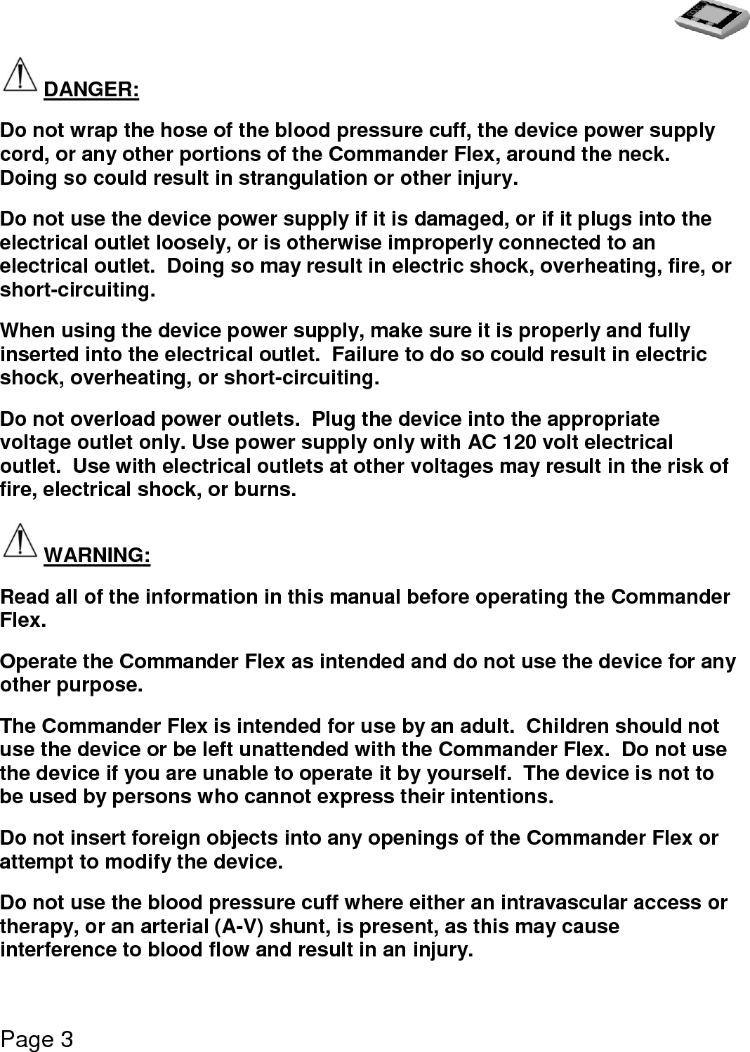   Page 3  DANGER: Do not wrap the hose of the blood pressure cuff, the device power supply cord, or any other portions of the Commander Flex, around the neck.  Doing so could result in strangulation or other injury. Do not use the device power supply if it is damaged, or if it plugs into the electrical outlet loosely, or is otherwise improperly connected to an electrical outlet.  Doing so may result in electric shock, overheating, fire, or short-circuiting. When using the device power supply, make sure it is properly and fully inserted into the electrical outlet.  Failure to do so could result in electric shock, overheating, or short-circuiting. Do not overload power outlets.  Plug the device into the appropriate voltage outlet only. Use power supply only with AC 120 volt electrical outlet.  Use with electrical outlets at other voltages may result in the risk of fire, electrical shock, or burns. WARNING: Read all of the information in this manual before operating the Commander Flex. Operate the Commander Flex as intended and do not use the device for any other purpose. The Commander Flex is intended for use by an adult.  Children should not use the device or be left unattended with the Commander Flex.  Do not use the device if you are unable to operate it by yourself.  The device is not to be used by persons who cannot express their intentions. Do not insert foreign objects into any openings of the Commander Flex or attempt to modify the device. Do not use the blood pressure cuff where either an intravascular access or therapy, or an arterial (A-V) shunt, is present, as this may cause interference to blood flow and result in an injury. 