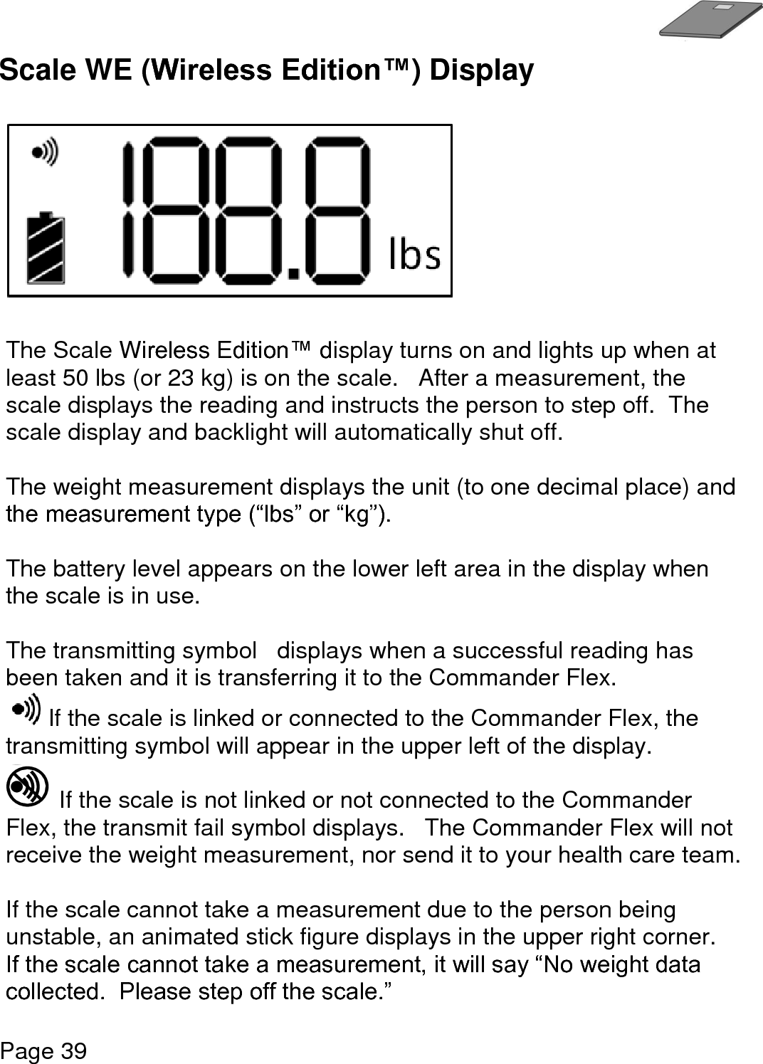   Page 39  Scale WE (Wireless Edition™) Display     The Scale Wireless Edition™ display turns on and lights up when at least 50 lbs (or 23 kg) is on the scale.   After a measurement, the scale displays the reading and instructs the person to step off.  The scale display and backlight will automatically shut off.  The weight measurement displays the unit (to one decimal place) and the measurement type (“lbs” or “kg”).  The battery level appears on the lower left area in the display when the scale is in use.  The transmitting symbol   displays when a successful reading has been taken and it is transferring it to the Commander Flex.   If the scale is linked or connected to the Commander Flex, the transmitting symbol will appear in the upper left of the display.   If the scale is not linked or not connected to the Commander Flex, the transmit fail symbol displays.   The Commander Flex will not receive the weight measurement, nor send it to your health care team.  If the scale cannot take a measurement due to the person being unstable, an animated stick figure displays in the upper right corner.   If the scale cannot take a measurement, it will say “No weight data collected.  Please step off the scale.”   