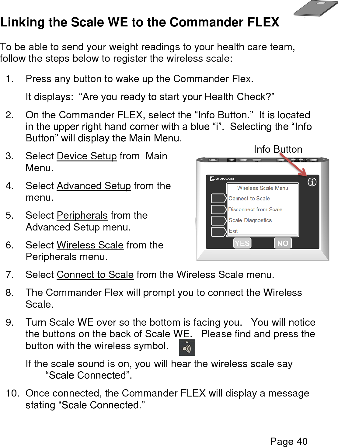   Page 40  Linking the Scale WE to the Commander FLEX  To be able to send your weight readings to your health care team, follow the steps below to register the wireless scale:  1.  Press any button to wake up the Commander Flex.   It displays:  “Are you ready to start your Health Check?” 2.  On the Commander FLEX, select the “Info Button.”  It is located in the upper right hand corner with a blue “i”.  Selecting the “Info Button” will display the Main Menu. 3.  Select Device Setup from  Main Menu. 4.  Select Advanced Setup from the menu. 5.  Select Peripherals from the Advanced Setup menu.  6.  Select Wireless Scale from the Peripherals menu.  7.  Select Connect to Scale from the Wireless Scale menu.  8.  The Commander Flex will prompt you to connect the Wireless Scale. 9.  Turn Scale WE over so the bottom is facing you.   You will notice the buttons on the back of Scale WE.   Please find and press the button with the wireless symbol. If the scale sound is on, you will hear the wireless scale say “Scale Connected”. 10.  Once connected, the Commander FLEX will display a message stating “Scale Connected.”    Info Button 