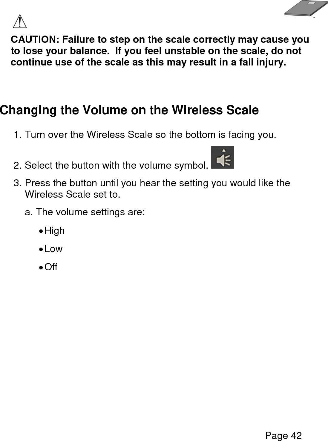   Page 42   CAUTION: Failure to step on the scale correctly may cause you to lose your balance.  If you feel unstable on the scale, do not continue use of the scale as this may result in a fall injury.   Changing the Volume on the Wireless Scale  1. Turn over the Wireless Scale so the bottom is facing you.    2. Select the button with the volume symbol.   3. Press the button until you hear the setting you would like the Wireless Scale set to.     a. The volume settings are:   High  Low  Off       