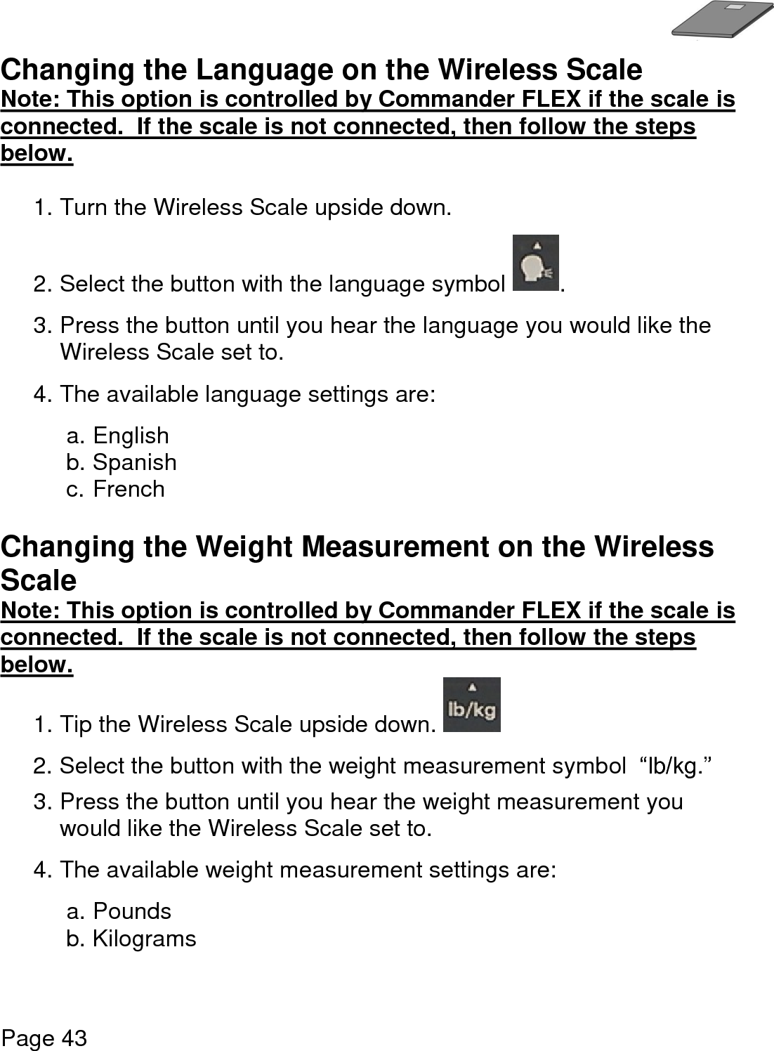   Page 43  Changing the Language on the Wireless Scale Note: This option is controlled by Commander FLEX if the scale is connected.  If the scale is not connected, then follow the steps below.   1. Turn the Wireless Scale upside down.    2. Select the button with the language symbol  . 3. Press the button until you hear the language you would like the Wireless Scale set to. 4. The available language settings are:  a. English b. Spanish c. French  Changing the Weight Measurement on the Wireless Scale Note: This option is controlled by Commander FLEX if the scale is connected.  If the scale is not connected, then follow the steps below.  1. Tip the Wireless Scale upside down.   2. Select the button with the weight measurement symbol  “lb/kg.”  3. Press the button until you hear the weight measurement you would like the Wireless Scale set to. 4. The available weight measurement settings are:  a. Pounds b. Kilograms    