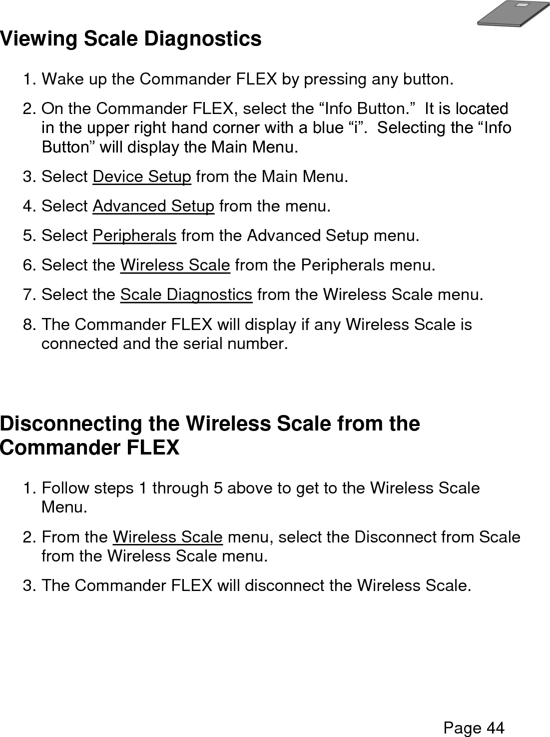   Page 44  Viewing Scale Diagnostics  1. Wake up the Commander FLEX by pressing any button. 2. On the Commander FLEX, select the “Info Button.”  It is located in the upper right hand corner with a blue “i”.  Selecting the “Info Button” will display the Main Menu. 3. Select Device Setup from the Main Menu. 4. Select Advanced Setup from the menu. 5. Select Peripherals from the Advanced Setup menu.  6. Select the Wireless Scale from the Peripherals menu.  7. Select the Scale Diagnostics from the Wireless Scale menu.  8. The Commander FLEX will display if any Wireless Scale is connected and the serial number.    Disconnecting the Wireless Scale from the Commander FLEX  1. Follow steps 1 through 5 above to get to the Wireless Scale Menu.  2. From the Wireless Scale menu, select the Disconnect from Scale from the Wireless Scale menu.    3. The Commander FLEX will disconnect the Wireless Scale.        