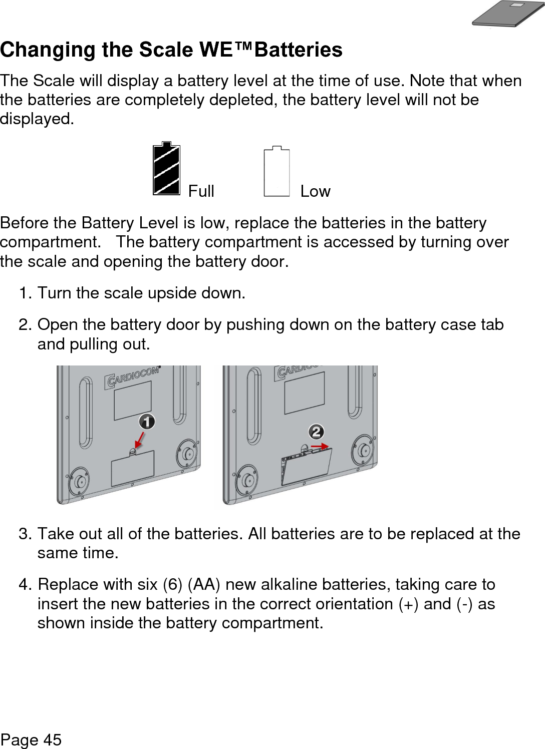   Page 45  Changing the Scale WE™Batteries  The Scale will display a battery level at the time of use. Note that when the batteries are completely depleted, the battery level will not be displayed.  Full      Low  Before the Battery Level is low, replace the batteries in the battery compartment.   The battery compartment is accessed by turning over the scale and opening the battery door. 1. Turn the scale upside down.     2. Open the battery door by pushing down on the battery case tab and pulling out.   3. Take out all of the batteries. All batteries are to be replaced at the same time. 4. Replace with six (6) (AA) new alkaline batteries, taking care to insert the new batteries in the correct orientation (+) and (-) as shown inside the battery compartment.        