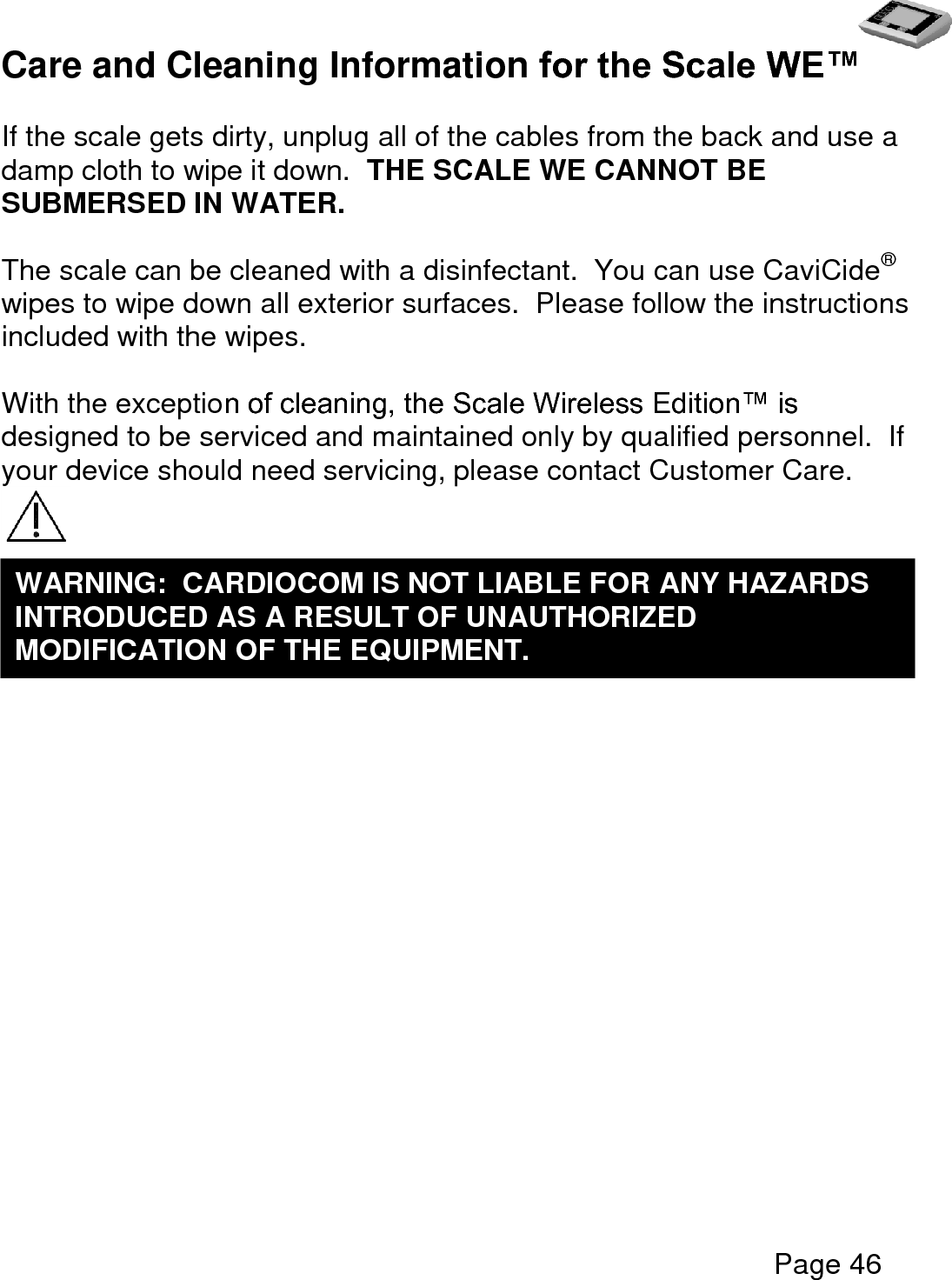   Page 46  Care and Cleaning Information for the Scale WE™  If the scale gets dirty, unplug all of the cables from the back and use a damp cloth to wipe it down.  THE SCALE WE CANNOT BE SUBMERSED IN WATER.    The scale can be cleaned with a disinfectant.  You can use CaviCide® wipes to wipe down all exterior surfaces.  Please follow the instructions included with the wipes.  With the exception of cleaning, the Scale Wireless Edition™ is designed to be serviced and maintained only by qualified personnel.  If your device should need servicing, please contact Customer Care.     WARNING:  CARDIOCOM IS NOT LIABLE FOR ANY HAZARDS INTRODUCED AS A RESULT OF UNAUTHORIZED MODIFICATION OF THE EQUIPMENT.  