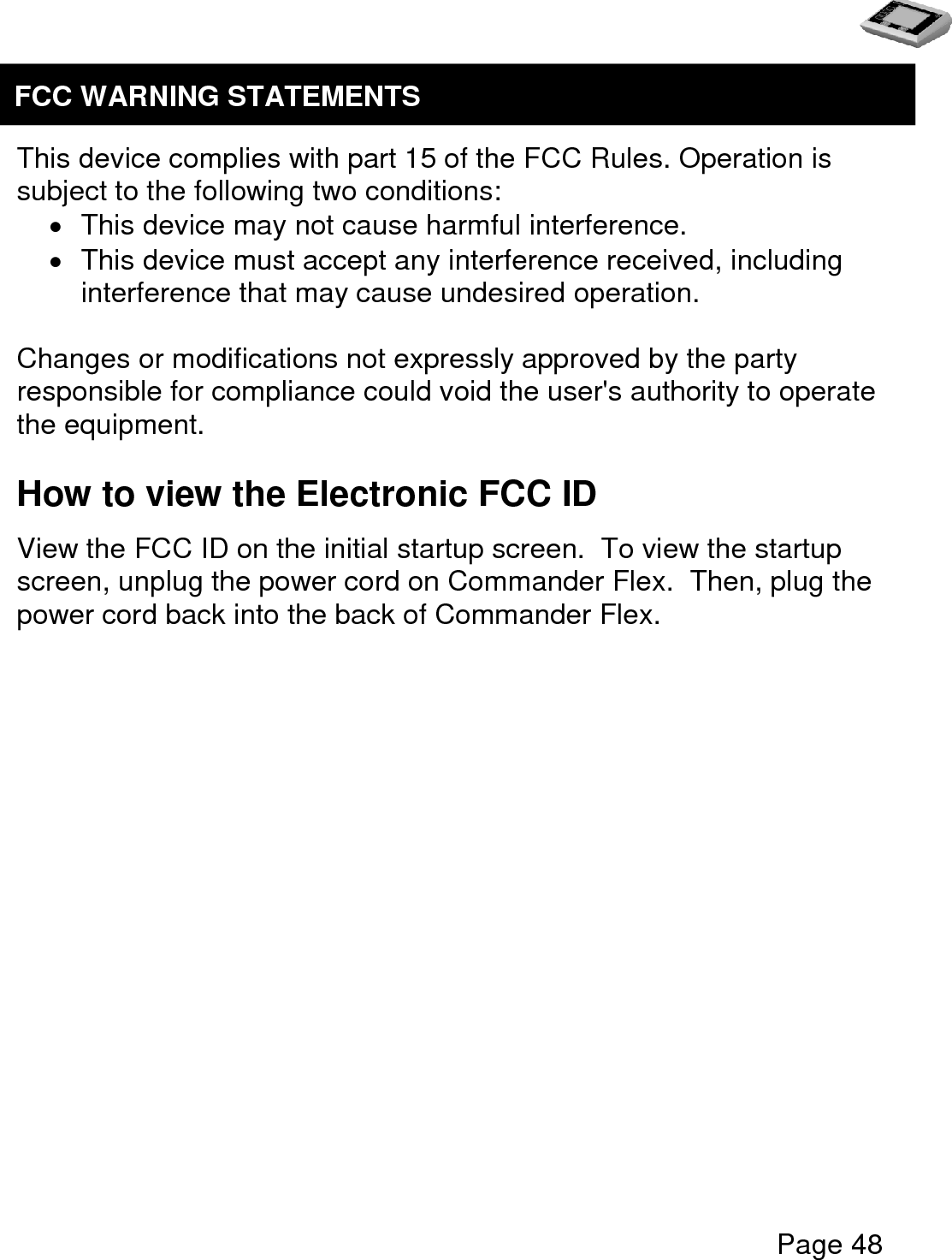   Page 48     This device complies with part 15 of the FCC Rules. Operation is subject to the following two conditions:   This device may not cause harmful interference.   This device must accept any interference received, including interference that may cause undesired operation.  Changes or modifications not expressly approved by the party responsible for compliance could void the user&apos;s authority to operate the equipment.  How to view the Electronic FCC ID View the FCC ID on the initial startup screen.  To view the startup screen, unplug the power cord on Commander Flex.  Then, plug the power cord back into the back of Commander Flex.   FCC WARNING STATEMENTS  