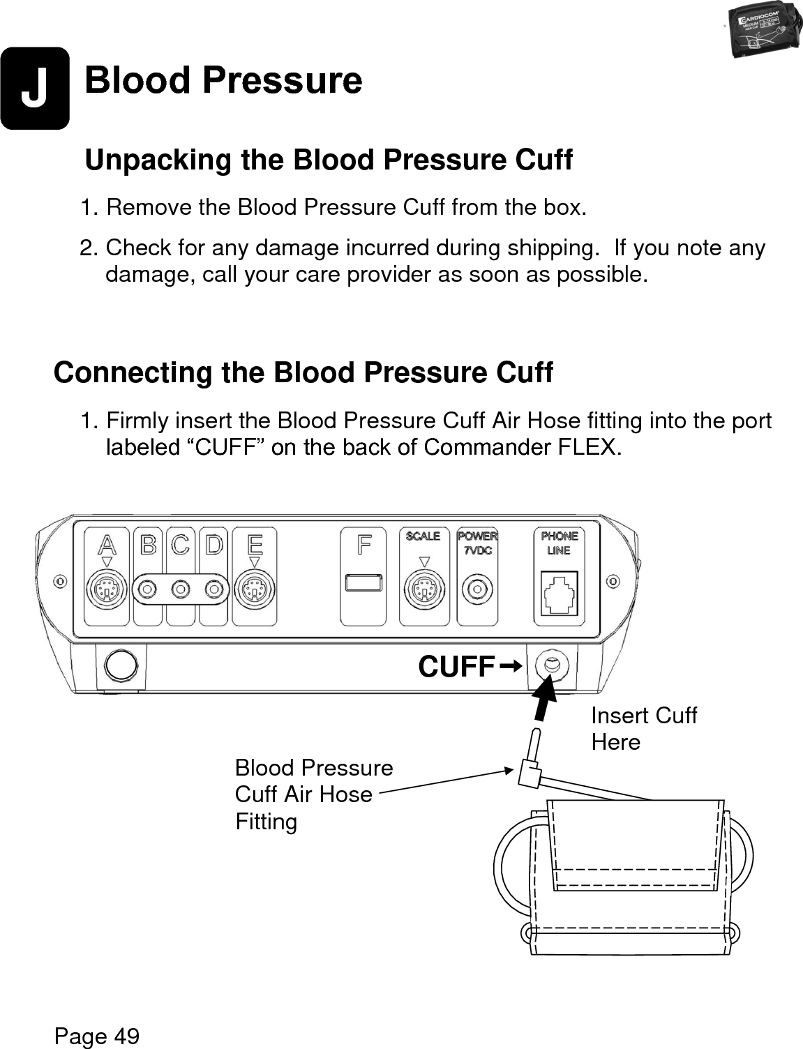   Page 49  J Blood Pressure    Unpacking the Blood Pressure Cuff  1. Remove the Blood Pressure Cuff from the box.    2. Check for any damage incurred during shipping.  If you note any damage, call your care provider as soon as possible.    Connecting the Blood Pressure Cuff  1. Firmly insert the Blood Pressure Cuff Air Hose fitting into the port labeled “CUFF” on the back of Commander FLEX.                        CUFF Blood Pressure Cuff Air Hose Fitting Insert Cuff  Here 