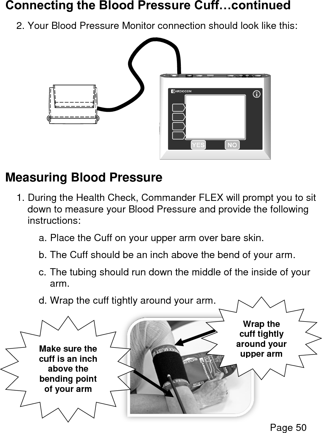  Page 50  Connecting the Blood Pressure Cuff…continued  2. Your Blood Pressure Monitor connection should look like this:           Measuring Blood Pressure  1. During the Health Check, Commander FLEX will prompt you to sit down to measure your Blood Pressure and provide the following instructions:    a. Place the Cuff on your upper arm over bare skin.  b. The Cuff should be an inch above the bend of your arm.  c. The tubing should run down the middle of the inside of your arm.  d. Wrap the cuff tightly around your arm.          Make sure the cuff is an inch above the bending point of your arm Wrap the cuff tightly around your upper arm 