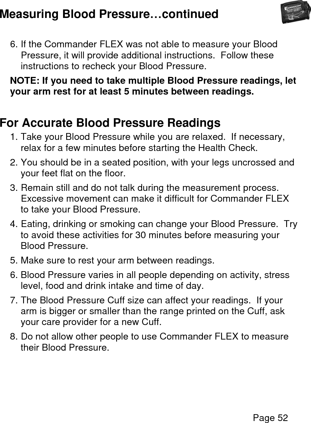  Page 52  Measuring Blood Pressure…continued  6. If the Commander FLEX was not able to measure your Blood Pressure, it will provide additional instructions.  Follow these instructions to recheck your Blood Pressure. NOTE: If you need to take multiple Blood Pressure readings, let your arm rest for at least 5 minutes between readings.  For Accurate Blood Pressure Readings 1. Take your Blood Pressure while you are relaxed.  If necessary, relax for a few minutes before starting the Health Check. 2. You should be in a seated position, with your legs uncrossed and your feet flat on the floor. 3. Remain still and do not talk during the measurement process.  Excessive movement can make it difficult for Commander FLEX to take your Blood Pressure. 4. Eating, drinking or smoking can change your Blood Pressure.  Try to avoid these activities for 30 minutes before measuring your Blood Pressure. 5. Make sure to rest your arm between readings. 6. Blood Pressure varies in all people depending on activity, stress level, food and drink intake and time of day. 7. The Blood Pressure Cuff size can affect your readings.  If your arm is bigger or smaller than the range printed on the Cuff, ask your care provider for a new Cuff. 8. Do not allow other people to use Commander FLEX to measure their Blood Pressure.    