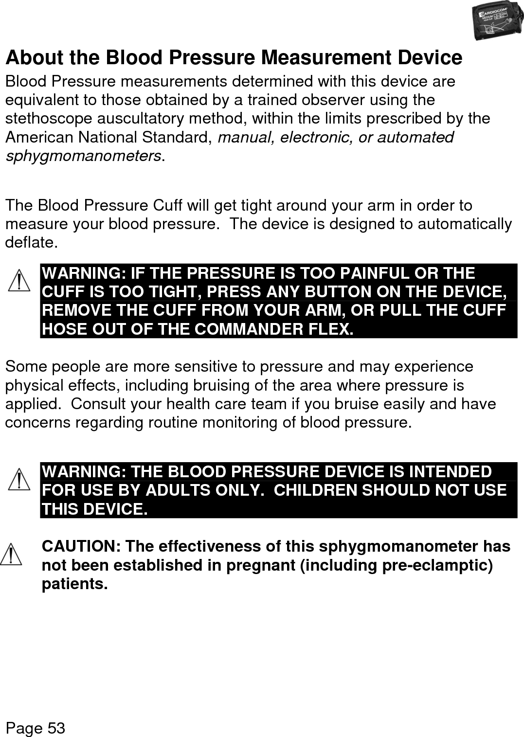   Page 53  About the Blood Pressure Measurement Device Blood Pressure measurements determined with this device are equivalent to those obtained by a trained observer using the stethoscope auscultatory method, within the limits prescribed by the American National Standard, manual, electronic, or automated sphygmomanometers.  The Blood Pressure Cuff will get tight around your arm in order to measure your blood pressure.  The device is designed to automatically deflate.  WARNING: IF THE PRESSURE IS TOO PAINFUL OR THE CUFF IS TOO TIGHT, PRESS ANY BUTTON ON THE DEVICE, REMOVE THE CUFF FROM YOUR ARM, OR PULL THE CUFF HOSE OUT OF THE COMMANDER FLEX.  Some people are more sensitive to pressure and may experience physical effects, including bruising of the area where pressure is applied.  Consult your health care team if you bruise easily and have concerns regarding routine monitoring of blood pressure.   WARNING: THE BLOOD PRESSURE DEVICE IS INTENDED FOR USE BY ADULTS ONLY.  CHILDREN SHOULD NOT USE THIS DEVICE.  CAUTION: The effectiveness of this sphygmomanometer has not been established in pregnant (including pre-eclamptic) patients.    