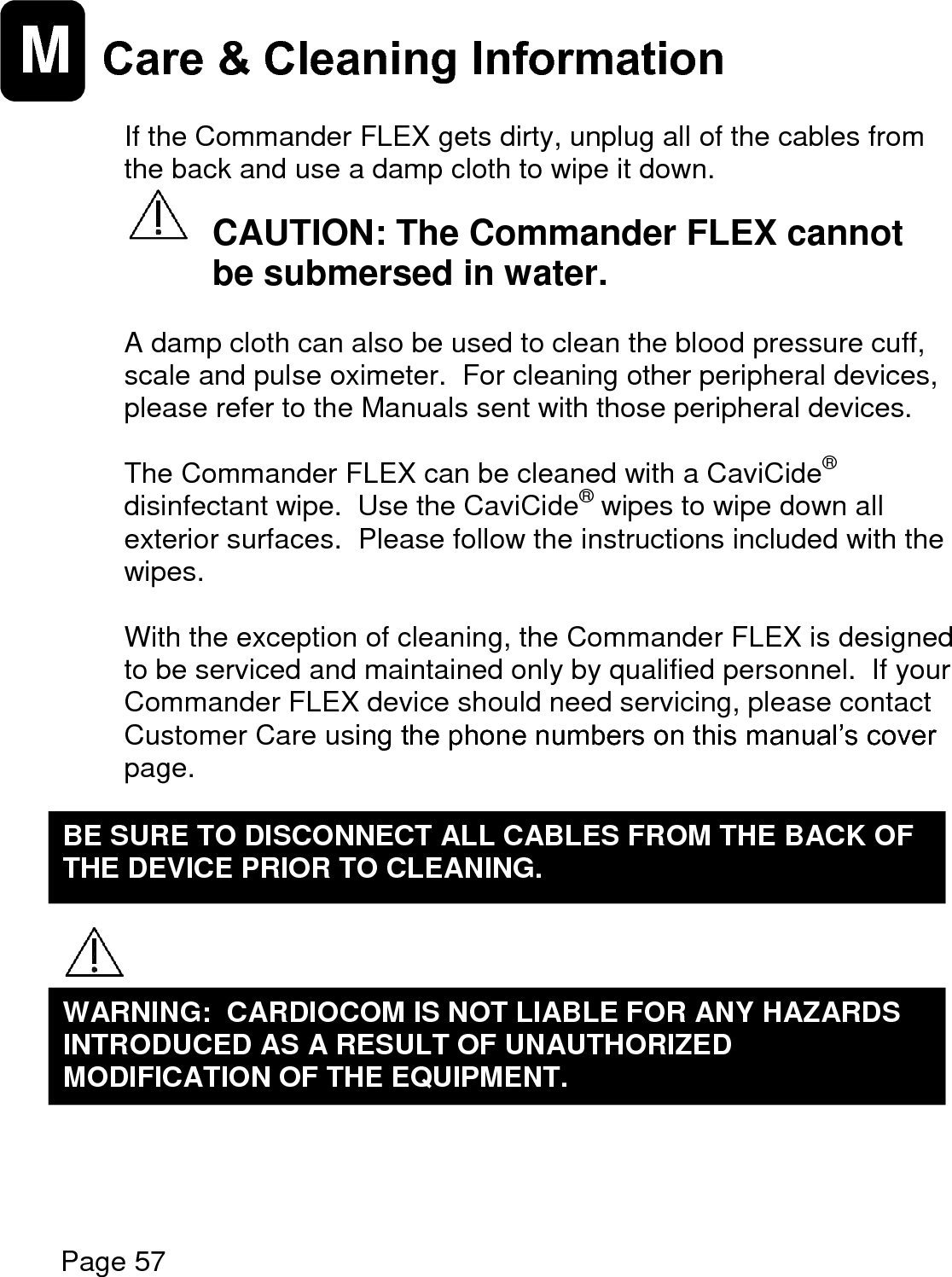    Page 57  M Care &amp; Cleaning Information   If the Commander FLEX gets dirty, unplug all of the cables from the back and use a damp cloth to wipe it down.     CAUTION: The Commander FLEX cannot   be submersed in water.  A damp cloth can also be used to clean the blood pressure cuff, scale and pulse oximeter.  For cleaning other peripheral devices, please refer to the Manuals sent with those peripheral devices.  The Commander FLEX can be cleaned with a CaviCide® disinfectant wipe.  Use the CaviCide® wipes to wipe down all exterior surfaces.  Please follow the instructions included with the wipes.  With the exception of cleaning, the Commander FLEX is designed to be serviced and maintained only by qualified personnel.  If your Commander FLEX device should need servicing, please contact Customer Care using the phone numbers on this manual’s cover page.           WARNING:  CARDIOCOM IS NOT LIABLE FOR ANY HAZARDS INTRODUCED AS A RESULT OF UNAUTHORIZED MODIFICATION OF THE EQUIPMENT.  BE SURE TO DISCONNECT ALL CABLES FROM THE BACK OF THE DEVICE PRIOR TO CLEANING.  