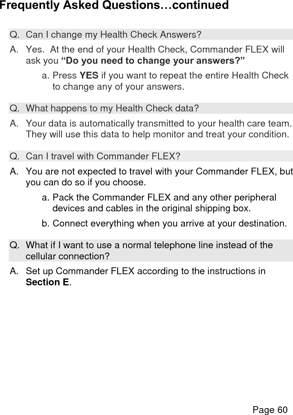    Page 61  Frequently Asked Questions…continued  Q.  What if I need to dial a number, such as 9, to access an outside line?  A. You can change the Phone Line settings in the Options Menu.  See Section M. Press the “i” button during the “Ready for Health Check?” question to enter the Options Menu then select: Device Setup then select Connection Setup then select Phone Line Setup then select Phone Number Setup  Your provider number will be displayed on the screen.  If you need to change it, press NO when asked, ”Is this correct?” Press YES when asked, “Do you need to dial a number to get an outside line?” Select the number that you need to dial for an outside line. Select EXIT many times to exit the menus.       