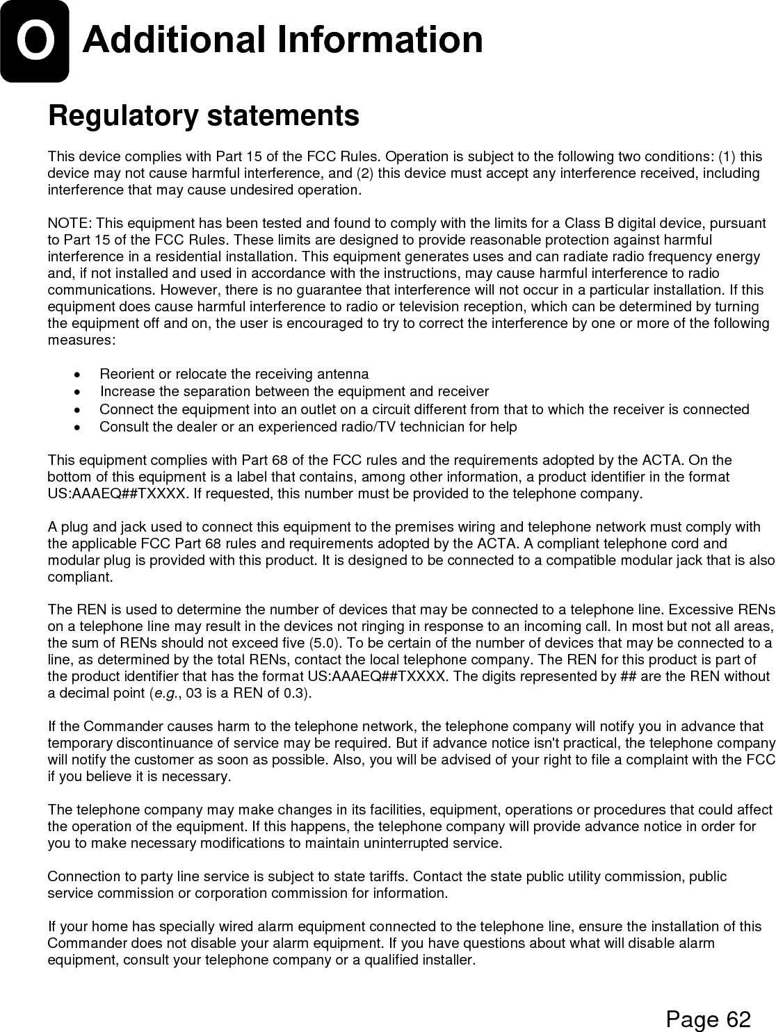  Page 62  O Additional Information   Regulatory statements  This device complies with Part 15 of the FCC Rules. Operation is subject to the following two conditions: (1) this device may not cause harmful interference, and (2) this device must accept any interference received, including interference that may cause undesired operation.  NOTE: This equipment has been tested and found to comply with the limits for a Class B digital device, pursuant to Part 15 of the FCC Rules. These limits are designed to provide reasonable protection against harmful interference in a residential installation. This equipment generates uses and can radiate radio frequency energy and, if not installed and used in accordance with the instructions, may cause harmful interference to radio communications. However, there is no guarantee that interference will not occur in a particular installation. If this equipment does cause harmful interference to radio or television reception, which can be determined by turning the equipment off and on, the user is encouraged to try to correct the interference by one or more of the following measures:    Reorient or relocate the receiving antenna   Increase the separation between the equipment and receiver   Connect the equipment into an outlet on a circuit different from that to which the receiver is connected   Consult the dealer or an experienced radio/TV technician for help  This equipment complies with Part 68 of the FCC rules and the requirements adopted by the ACTA. On the bottom of this equipment is a label that contains, among other information, a product identifier in the format US:AAAEQ##TXXXX. If requested, this number must be provided to the telephone company.  A plug and jack used to connect this equipment to the premises wiring and telephone network must comply with the applicable FCC Part 68 rules and requirements adopted by the ACTA. A compliant telephone cord and modular plug is provided with this product. It is designed to be connected to a compatible modular jack that is also compliant.   The REN is used to determine the number of devices that may be connected to a telephone line. Excessive RENs on a telephone line may result in the devices not ringing in response to an incoming call. In most but not all areas, the sum of RENs should not exceed five (5.0). To be certain of the number of devices that may be connected to a line, as determined by the total RENs, contact the local telephone company. The REN for this product is part of the product identifier that has the format US:AAAEQ##TXXXX. The digits represented by ## are the REN without a decimal point (e.g., 03 is a REN of 0.3).  If the Commander causes harm to the telephone network, the telephone company will notify you in advance that temporary discontinuance of service may be required. But if advance notice isn&apos;t practical, the telephone company will notify the customer as soon as possible. Also, you will be advised of your right to file a complaint with the FCC if you believe it is necessary.  The telephone company may make changes in its facilities, equipment, operations or procedures that could affect the operation of the equipment. If this happens, the telephone company will provide advance notice in order for you to make necessary modifications to maintain uninterrupted service.   Connection to party line service is subject to state tariffs. Contact the state public utility commission, public service commission or corporation commission for information.  If your home has specially wired alarm equipment connected to the telephone line, ensure the installation of this Commander does not disable your alarm equipment. If you have questions about what will disable alarm equipment, consult your telephone company or a qualified installer.  