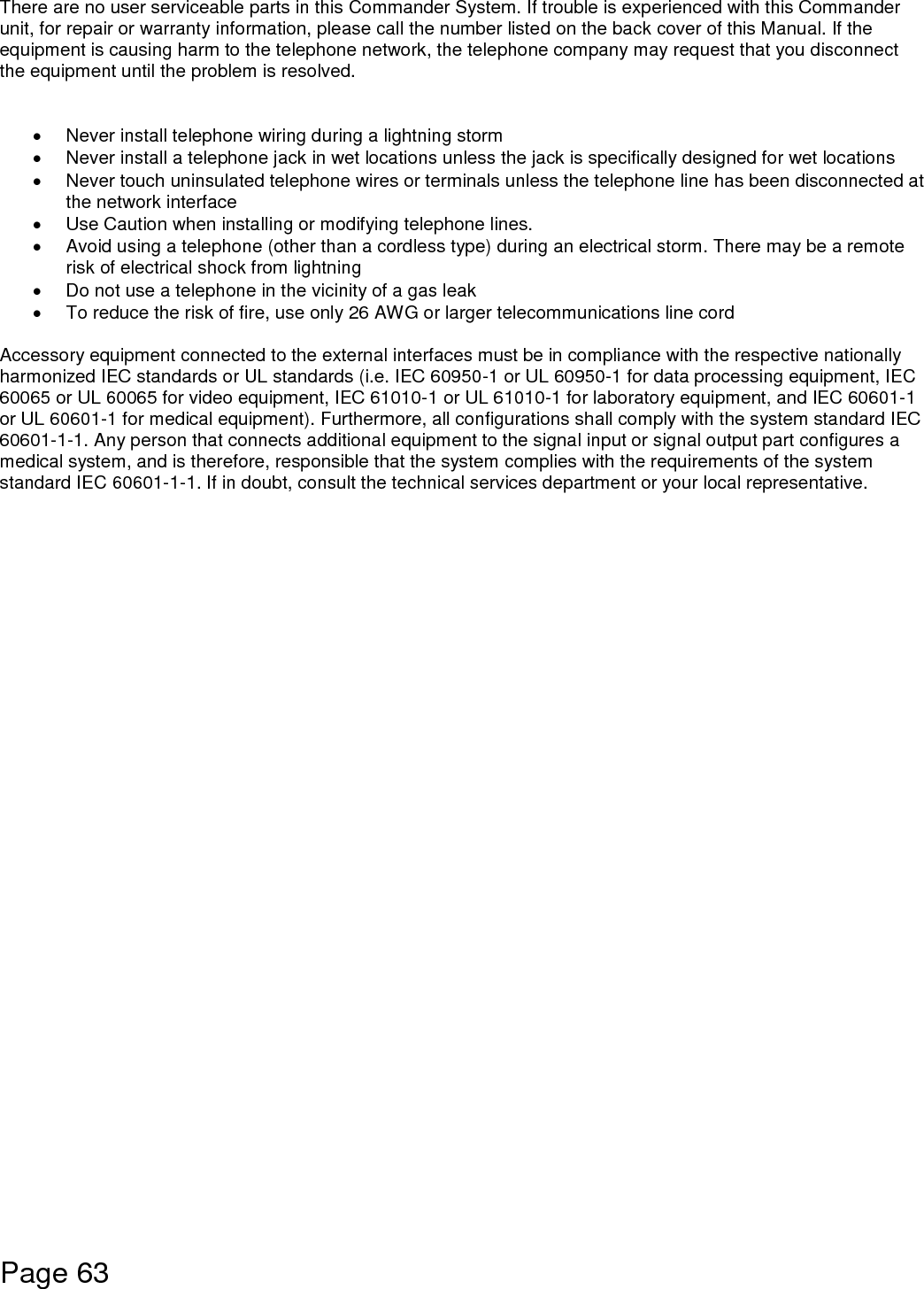    Page 63  There are no user serviceable parts in this Commander System. If trouble is experienced with this Commander unit, for repair or warranty information, please call the number listed on the back cover of this Manual. If the equipment is causing harm to the telephone network, the telephone company may request that you disconnect the equipment until the problem is resolved.     Never install telephone wiring during a lightning storm   Never install a telephone jack in wet locations unless the jack is specifically designed for wet locations   Never touch uninsulated telephone wires or terminals unless the telephone line has been disconnected at the network interface   Use Caution when installing or modifying telephone lines.   Avoid using a telephone (other than a cordless type) during an electrical storm. There may be a remote risk of electrical shock from lightning   Do not use a telephone in the vicinity of a gas leak   To reduce the risk of fire, use only 26 AWG or larger telecommunications line cord  Accessory equipment connected to the external interfaces must be in compliance with the respective nationally harmonized IEC standards or UL standards (i.e. IEC 60950-1 or UL 60950-1 for data processing equipment, IEC 60065 or UL 60065 for video equipment, IEC 61010-1 or UL 61010-1 for laboratory equipment, and IEC 60601-1 or UL 60601-1 for medical equipment). Furthermore, all configurations shall comply with the system standard IEC 60601-1-1. Any person that connects additional equipment to the signal input or signal output part configures a medical system, and is therefore, responsible that the system complies with the requirements of the system standard IEC 60601-1-1. If in doubt, consult the technical services department or your local representative.      