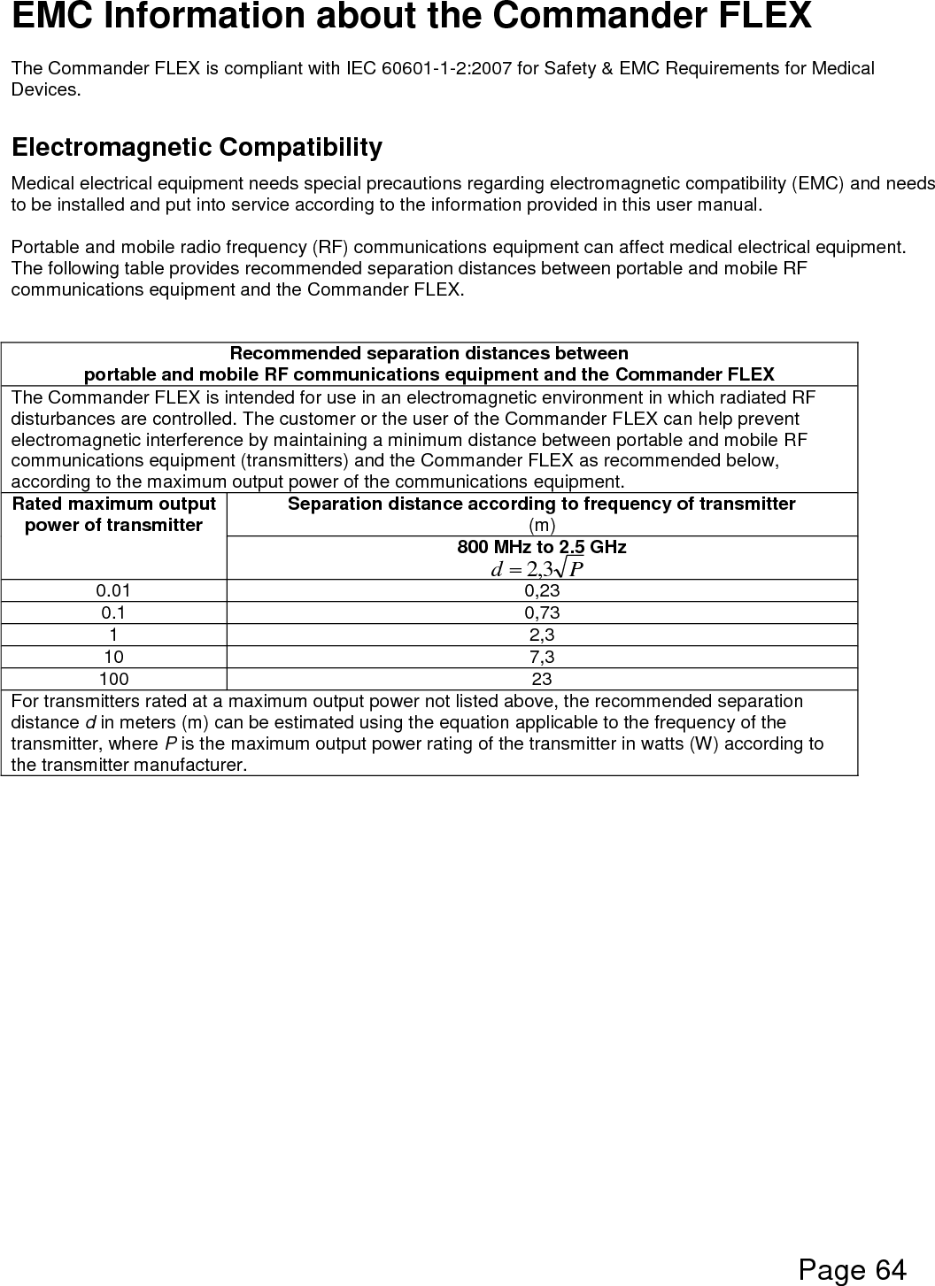  Page 64  Pd 3,2EMC Information about the Commander FLEX  The Commander FLEX is compliant with IEC 60601-1-2:2007 for Safety &amp; EMC Requirements for Medical Devices.  Electromagnetic Compatibility Medical electrical equipment needs special precautions regarding electromagnetic compatibility (EMC) and needs to be installed and put into service according to the information provided in this user manual.  Portable and mobile radio frequency (RF) communications equipment can affect medical electrical equipment.  The following table provides recommended separation distances between portable and mobile RF communications equipment and the Commander FLEX.     Recommended separation distances between portable and mobile RF communications equipment and the Commander FLEX The Commander FLEX is intended for use in an electromagnetic environment in which radiated RF disturbances are controlled. The customer or the user of the Commander FLEX can help prevent electromagnetic interference by maintaining a minimum distance between portable and mobile RF communications equipment (transmitters) and the Commander FLEX as recommended below, according to the maximum output power of the communications equipment. Rated maximum output power of transmitter Separation distance according to frequency of transmitter (m) 800 MHz to 2.5 GHz  0.01 0,23 0.1 0,73 1 2,3 10 7,3 100 23 For transmitters rated at a maximum output power not listed above, the recommended separation distance d in meters (m) can be estimated using the equation applicable to the frequency of the transmitter, where P is the maximum output power rating of the transmitter in watts (W) according to the transmitter manufacturer.     