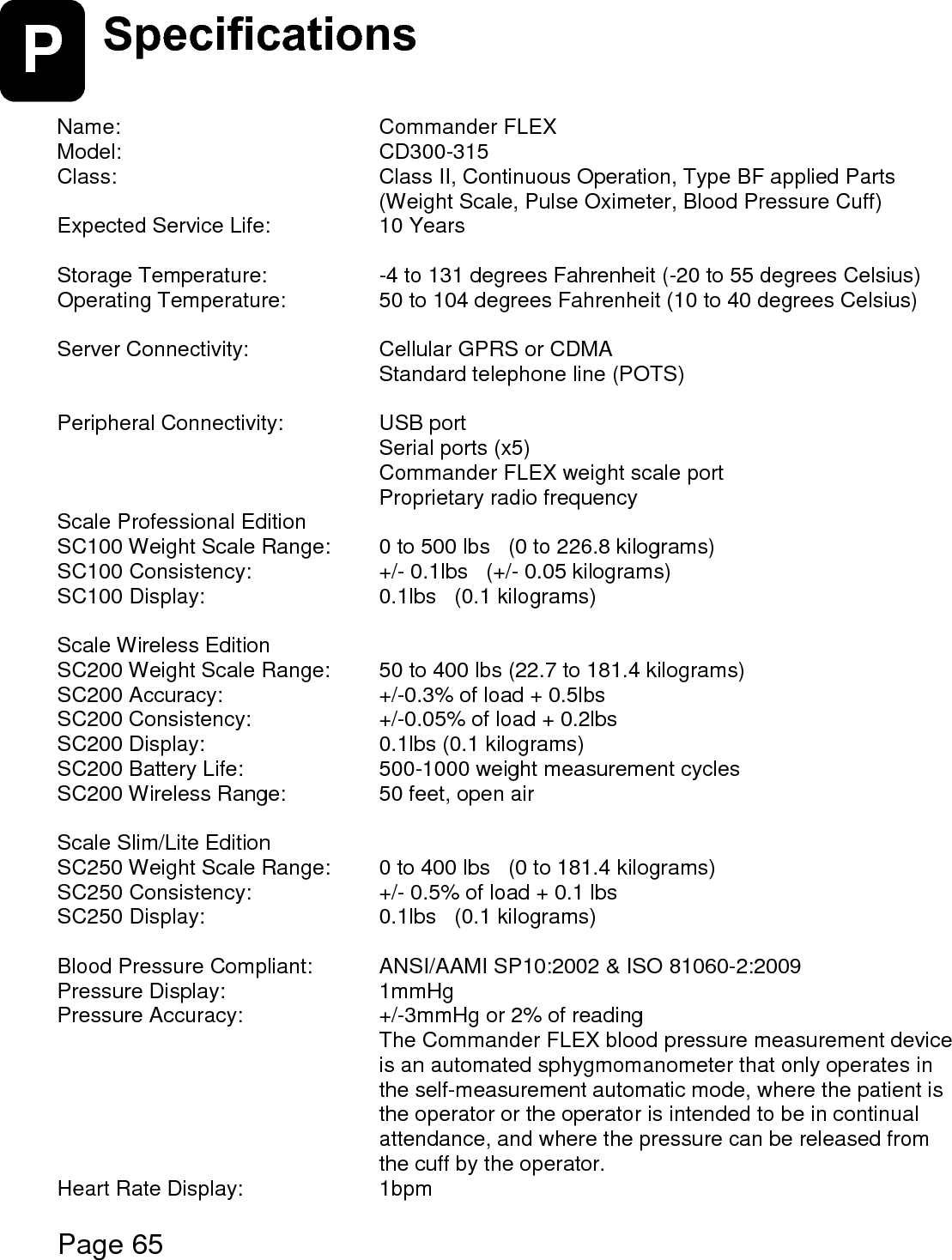    Page 65  P Specifications   Name:        Commander FLEX Model:      CD300-315 Class:        Class II, Continuous Operation, Type BF applied Parts          (Weight Scale, Pulse Oximeter, Blood Pressure Cuff)  Expected Service Life:      10 Years  Storage Temperature:      -4 to 131 degrees Fahrenheit (-20 to 55 degrees Celsius)  Operating Temperature:     50 to 104 degrees Fahrenheit (10 to 40 degrees Celsius)  Server Connectivity:      Cellular GPRS or CDMA       Standard telephone line (POTS)  Peripheral Connectivity:     USB port       Serial ports (x5)       Commander FLEX weight scale port       Proprietary radio frequency Scale Professional Edition SC100 Weight Scale Range:  0 to 500 lbs   (0 to 226.8 kilograms) SC100 Consistency:       +/- 0.1lbs   (+/- 0.05 kilograms) SC100 Display:      0.1lbs   (0.1 kilograms)  Scale Wireless Edition SC200 Weight Scale Range:  50 to 400 lbs (22.7 to 181.4 kilograms) SC200 Accuracy:       +/-0.3% of load + 0.5lbs SC200 Consistency:      +/-0.05% of load + 0.2lbs SC200 Display:      0.1lbs (0.1 kilograms) SC200 Battery Life:      500-1000 weight measurement cycles     SC200 Wireless Range:     50 feet, open air  Scale Slim/Lite Edition SC250 Weight Scale Range:  0 to 400 lbs   (0 to 181.4 kilograms) SC250 Consistency:       +/- 0.5% of load + 0.1 lbs   SC250 Display:      0.1lbs   (0.1 kilograms)  Blood Pressure Compliant:   ANSI/AAMI SP10:2002 &amp; ISO 81060-2:2009 Pressure Display:      1mmHg Pressure Accuracy:      +/-3mmHg or 2% of reading The Commander FLEX blood pressure measurement device is an automated sphygmomanometer that only operates in the self-measurement automatic mode, where the patient is the operator or the operator is intended to be in continual attendance, and where the pressure can be released from the cuff by the operator. Heart Rate Display:      1bpm  