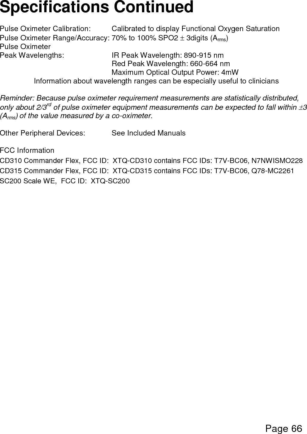  Page 66  Specifications Continued  Pulse Oximeter Calibration:  Calibrated to display Functional Oxygen Saturation Pulse Oximeter Range/Accuracy: 70% to 100% SPO2  3digits (Arms) Pulse Oximeter        Peak Wavelengths:      IR Peak Wavelength: 890-915 nm       Red Peak Wavelength: 660-664 nm       Maximum Optical Output Power: 4mW Information about wavelength ranges can be especially useful to clinicians  Reminder: Because pulse oximeter requirement measurements are statistically distributed, only about 2/3rd of pulse oximeter equipment measurements can be expected to fall within 3 (Arms) of the value measured by a co-oximeter.  Other Peripheral Devices:    See Included Manuals  FCC Information CD310 Commander Flex, FCC ID:  XTQ-CD310 contains FCC IDs: T7V-BC06, N7NWISMO228 CD315 Commander Flex, FCC ID:  XTQ-CD315 contains FCC IDs: T7V-BC06, Q78-MC2261 SC200 Scale WE,  FCC ID:  XTQ-SC200    