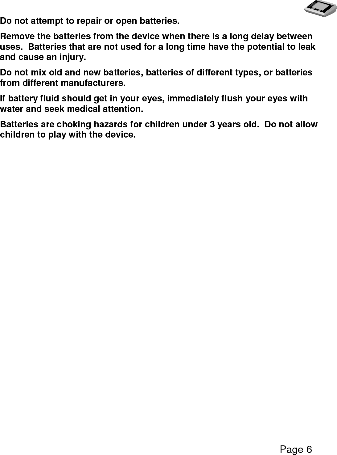   Page 6  Do not attempt to repair or open batteries. Remove the batteries from the device when there is a long delay between uses.  Batteries that are not used for a long time have the potential to leak and cause an injury.  Do not mix old and new batteries, batteries of different types, or batteries from different manufacturers. If battery fluid should get in your eyes, immediately flush your eyes with water and seek medical attention. Batteries are choking hazards for children under 3 years old.  Do not allow children to play with the device.  